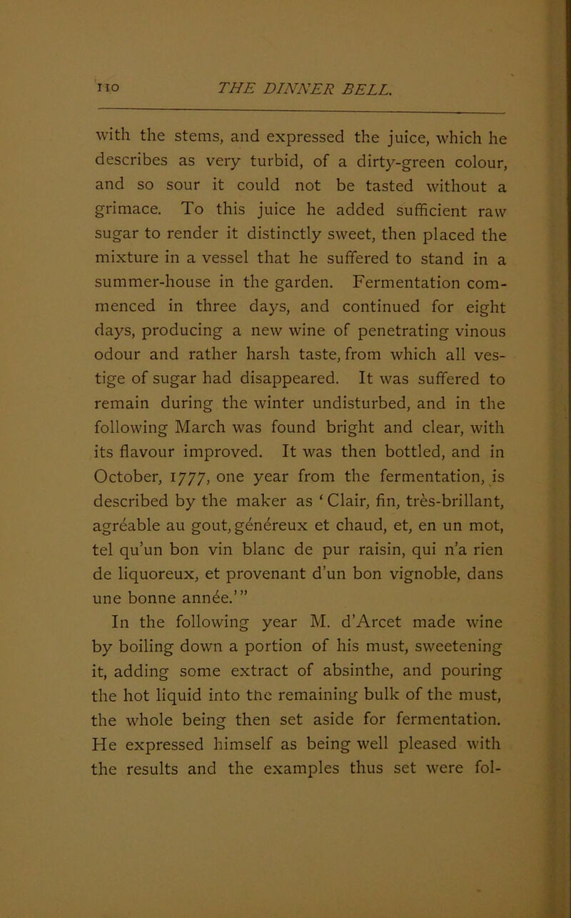 with the stems, and expressed the juice, which he describes as very turbid, of a dirty-green colour, and so sour it could not be tasted without a grimace. To this juice he added sufficient raw sugar to render it distinctly sweet, then placed the mixture in a vessel that he suffered to stand in a summer-house in the garden. Fermentation com- menced in three days, and continued for eight days, producing a new wine of penetrating vinous odour and rather harsh taste, from which all ves- tige of sugar had disappeared. It was suffered to remain during the winter undisturbed, and in the following March was found bright and clear, with its flavour improved. It was then bottled, and in October, 1777, one year from the fermentation, is described by the maker as ‘ Clair, fin, tres-brillant, agreable au gout, genereux et chaud, et, en un mot, tel qu’un bon vin blanc de pur raisin, qui n’a rien de liquoreux, et provenant d’un bon vignoble, dans une bonne annee.’” In the following year M. d’Arcet made wine by boiling down a portion of his must, sweetening it, adding some extract of absinthe, and pouring the hot liquid into the remaining bulk of the must, the whole being then set aside for fermentation. He expressed himself as being well pleased with the results and the examples thus set were fol-