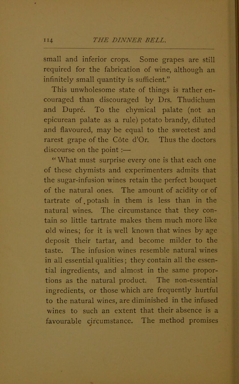 small and inferior crops. Some grapes are still required for the fabrication of wine, although an infinitely small quantity is sufficient.” This unwholesome state of things is rather en- couraged than discouraged by Drs. Thudichum and Dupre. To the chymical palate (not an epicurean palate as a rule) potato brandy, diluted and flavoured, may be equal to the sweetest and rarest grape of the Cote d’Or. Thus the doctors discourse on the point:— “ What must surprise every one is that each one of these chymists and experimenters admits that the sugar-infusion wines retain the perfect bouquet of the natural ones. The amount of acidity or of tartrate of.potash in them is less than in the natural wines. The circumstance that they con- tain so little tartrate makes them much more like old wines; for it is well known that wines by age deposit their tartar, and become milder to the taste. The infusion wines resemble natural wines in all essential qualities ; they contain all the essen- tial ingredients, and almost in the same propor- tions as the natural product. The non-essential ingredients, or those which are frequently hurtful to the natural wines, are diminished in the infused wines to such an extent that their absence is a favourable circumstance. The method promises