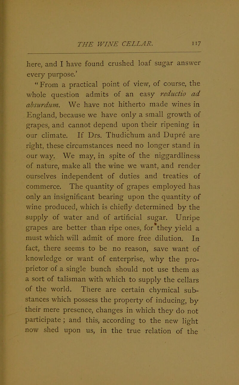 here, and I have found crushed loaf sugar answer every purpose.’ “ From a practical point of view, of course, the whole question admits of an easy reductio ad absurdum. We have not hitherto made wines in England, because we have only a small growth of grapes, and cannot depend upon their ripening in our climate. If Drs. Thudichum and Dupre are right, these circumstances need no longer stand in our way. We may, in spite of the niggardliness of nature, make all the wine we want, and render ourselves independent of duties and treaties of commerce. The quantity of grapes employed has only an insignificant bearing upon the quantity of wine produced, which is chiefly determined by the supply of water and of artificial sugar. Unripe It grapes are better than ripe ones, for they yield a must which will admit of more free dilution. In fact, there seems to be no reason, save want of knowledge or want of enterprise, why the pro- prietor of a single bunch should not use them as a sort of talisman with which to supply the cellars of the world. There are certain chymical sub- stances which possess the property of inducing, by their mere presence, changes in which they do not participate ; and this, according to the new light now shed upon us, in the true relation of the