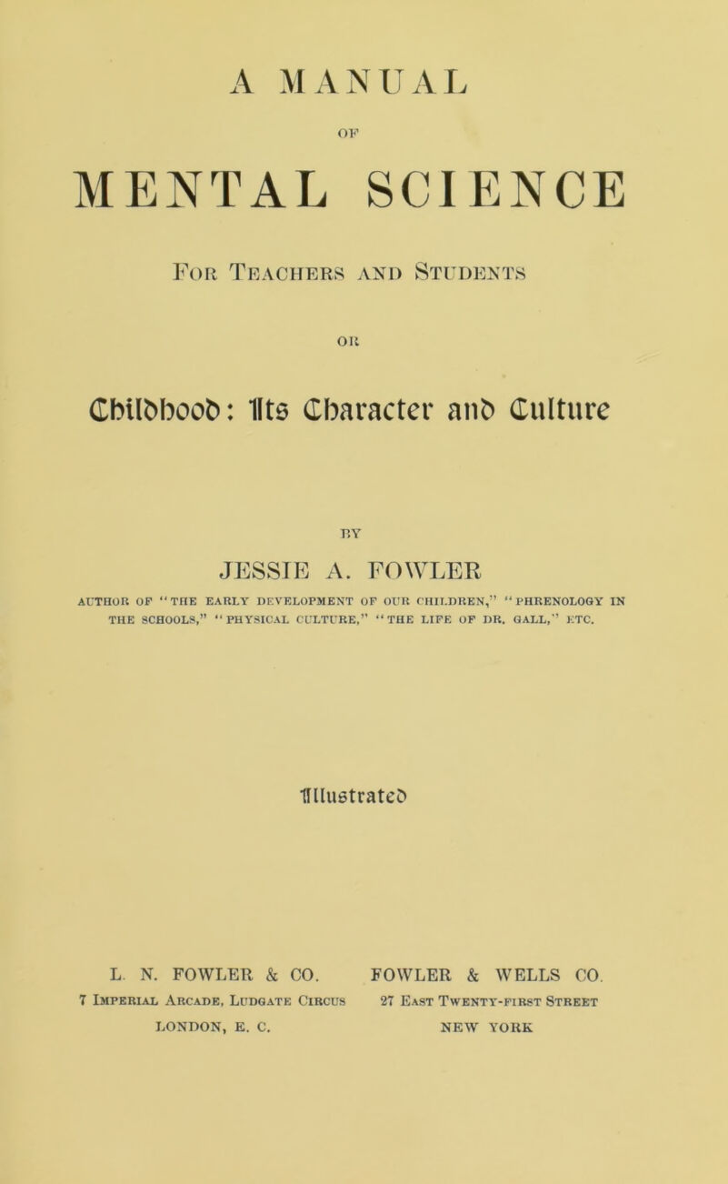 A MANUAL OF MENTAL SCIENCE For Teachers and Students Oil CbtlMoofc: llts Character aub Culture BY JESSIE A. FOWLER AUTHOR OF “THE EARLY DEVELOPMENT OF OUR CHILDREN,” “PHRENOLOGY IN THE SCHOOLS,” “PHYSICAL CULTURE,” “THE LIFE OF DR. GALL,” ETC. 1Wu6tratei> L. N. FOWLER & CO. FOWLER & WELLS CO. 7 Imperial Arcade, Ludgate Circus 27 East Twenty-first Street LONDON, E. C. NEW YORK