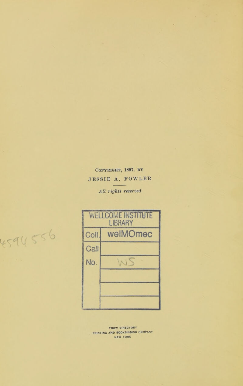 Copyright, 1897, by JESSIE A. FOWLER All rights reserved ! WELLCOME INSTITUTE LIBRARY Coll. welMOmec Call No. TROW OIRECTORY PRINTING AND BOOKBINDING COMPANY NEW YORK