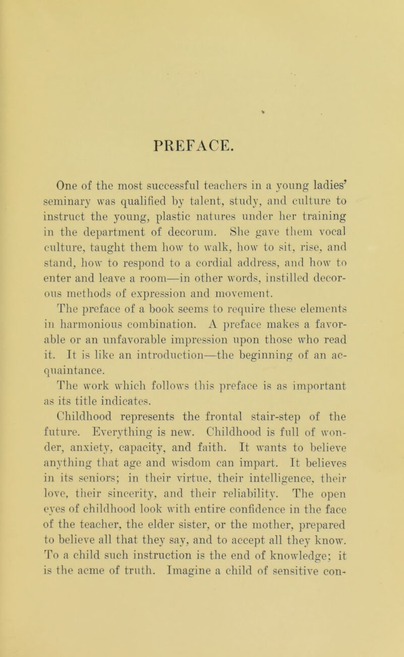 PREFACE. One of the most successful teachers in a young ladies’ seminary was qualified by talent, study, and culture to instruct the young, plastic natures under her training in the department of decorum. She gave them vocal culture, taught them how to walk, how to sit, rise, and stand, how to respond to a cordial address, and how to enter and leave a room—in other words, instilled decor- ous methods of expression and movement. The preface of a book seems to require these elements in harmonious combination. A preface makes a favor- able or an unfavorable impression upon those who read it. It is like an introduction—the beginning of an ac- quaintance. The work which follows this preface is as important as its title indicates. Childhood represents the frontal stair-step of the future. Everything is new. Childhood is full of won- der, anxiety, capacity, and faith. It wants to believe anything that age and wisdom can impart. It believes in its seniors; in their virtue, their intelligence, their love, their sincerity, and their reliability. The open eyes of childhood look with entire confidence in the face of the teacher, the elder sister, or the mother, prepared to believe all that they say, and to accept all they know. To a child such instruction is the end of knowledge; it is the acme of truth. Imagine a child of sensitive con-