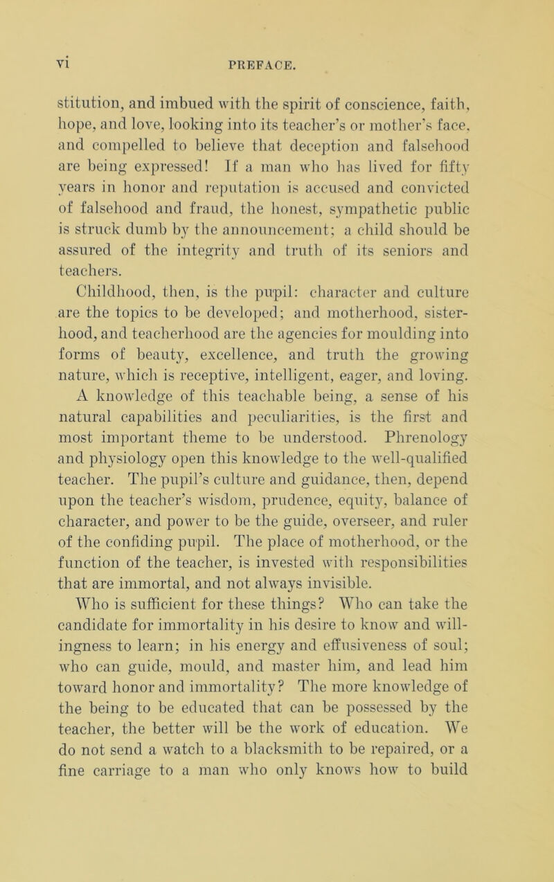 stitution, and imbued with the spirit of conscience, faith, hope, and love, looking into its teacher’s or mother’s face, and compelled to believe that deception and falsehood are being expressed! If a man who has lived for fifty years in honor and reputation is accused and convicted of falsehood and fraud, the honest, sympathetic public is struck dumb by the announcement; a child should be assured of the integrity and truth of its seniors and teachers. Childhood, then, is the pupil: character and culture are the topics to be developed; and motherhood, sister- hood, and teacherhood are the agencies for moulding into forms of beauty, excellence, and truth the growing nature, which is receptive, intelligent, eager, and loving. A knowledge of this teachable being, a sense of his natural capabilities and peculiarities, is the first and most important theme to be understood. Phrenology and physiology open this knowledge to the well-qualified teacher. The pupil’s culture and guidance, then, depend upon the teacher’s wisdom, prudence, equity, balance of character, and power to be the guide, overseer, and ruler of the confiding pupil. The place of motherhood, or the function of the teacher, is invested with responsibilities that are immortal, and not always invisible. Who is sufficient for these things? Who can take the candidate for immortality in his desire to know and will- ingness to learn; in his energy and effusiveness of soul; who can guide, mould, and master him, and lead him toward honor and immortality? The more knowledge of the being to be educated that can be possessed by the teacher, the better will be the work of education. We do not send a watch to a blacksmith to be repaired, or a fine carriage to a man who only knows how to build