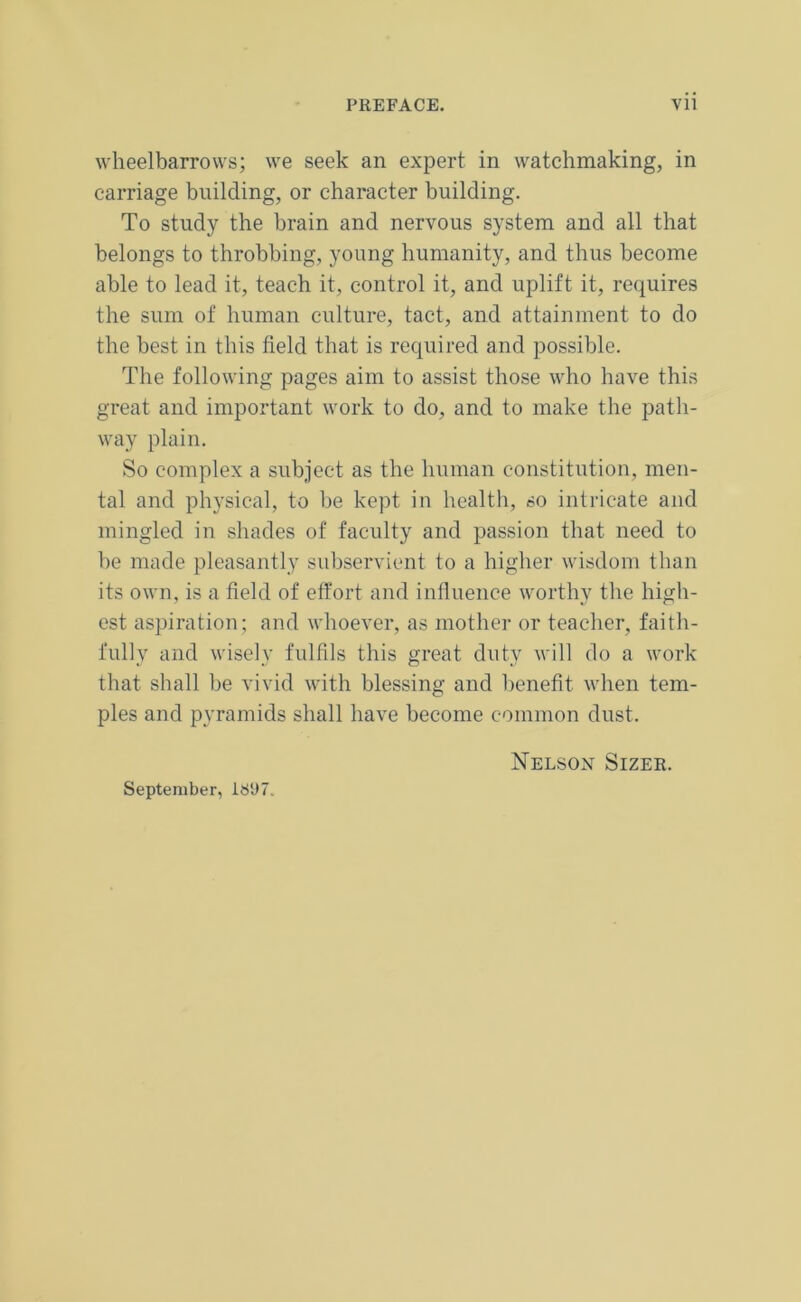 wheelbarrows; we seek an expert in watchmaking, in carriage building, or character building. To study the brain and nervous system and all that belongs to throbbing, young humanity, and thus become able to lead it, teach it, control it, and uplift it, requires the sum of human culture, tact, and attainment to do the best in this field that is required and possible. The following pages aim to assist those who have this great and important work to do, and to make the path- way plain. So complex a subject as the human constitution, men- tal and physical, to be kept in health, so intricate and mingled in shades of faculty and passion that need to be made pleasantly subservient to a higher wisdom than its own, is a field of effort and influence worthy the high- est aspiration; and whoever, as mother or teacher, faith- fully and wisely fulfils this great duty will do a work that shall be vivid with blessing and benefit when tem- ples and pyramids shall have become common dust. Nelson Sizer. September, 1897.