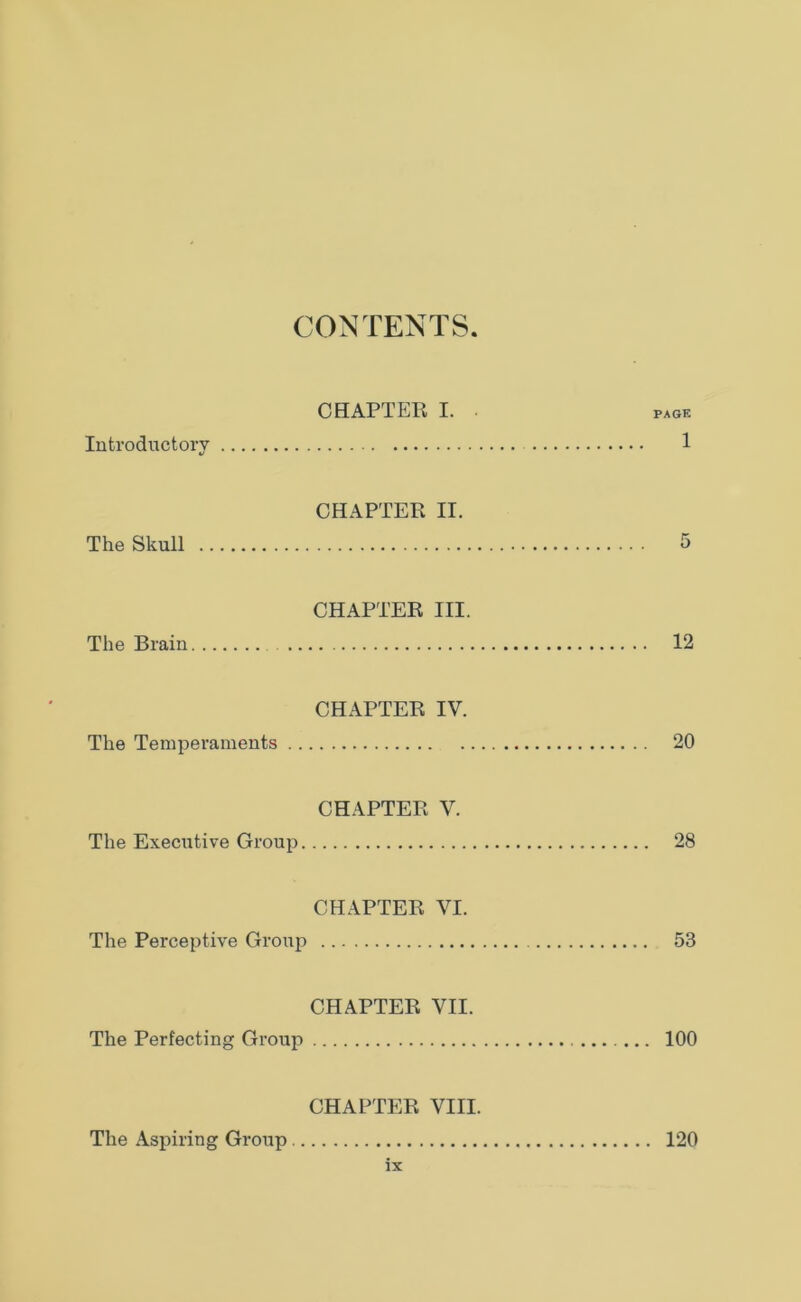 CONTENTS CHAPTER I. ■ page Introductory 1 CHAPTER II. The Skull 5 CHAPTER III. The Brain 12 CHAPTER IV. The Temperaments 20 CHAPTER V. The Executive Group 28 CHAPTER VI. The Perceptive Group 53 CHAPTER VII. The Perfecting Group 100 CHAPTER VIII. The Aspiring Group 120