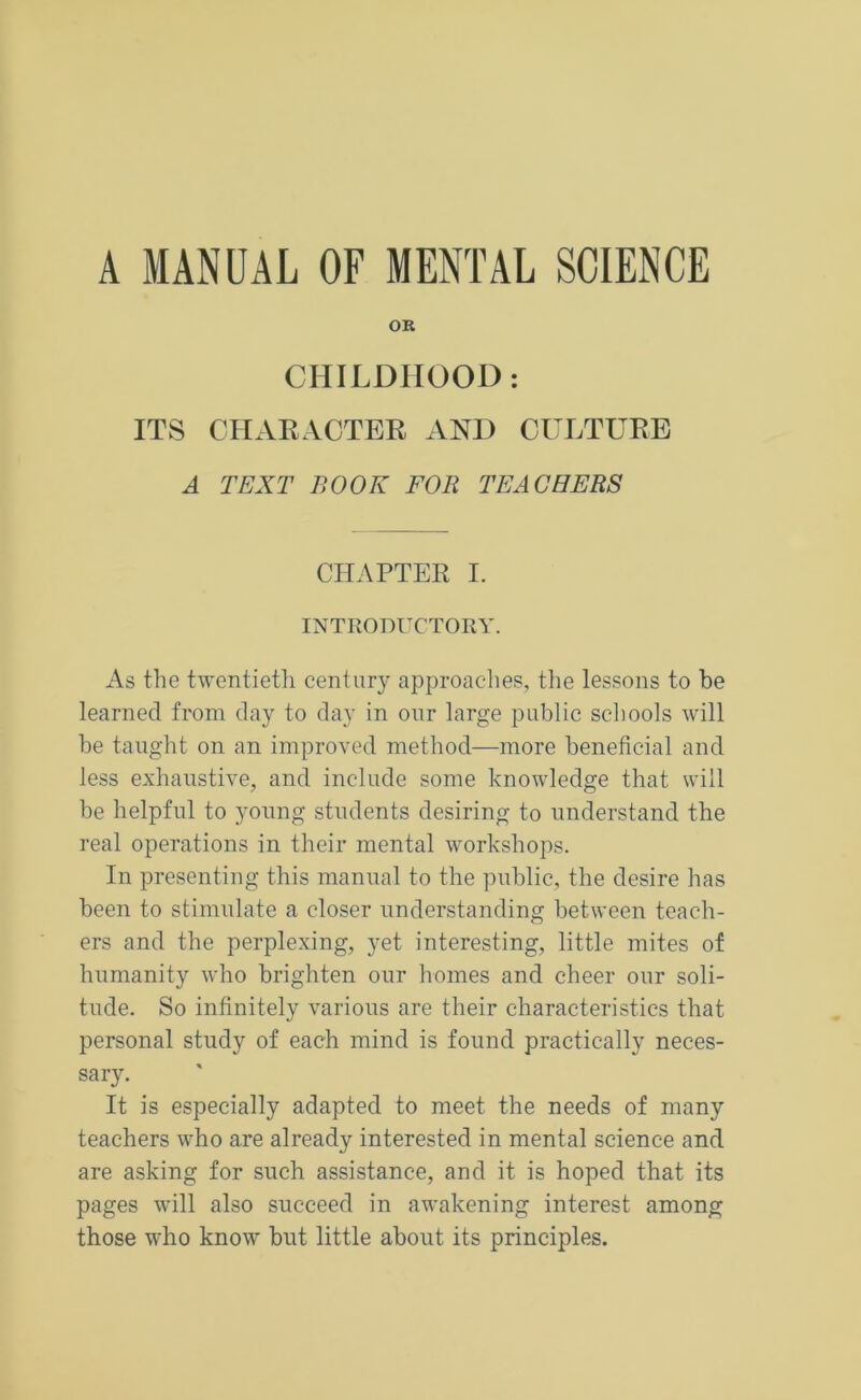 A MANUAL OF MENTAL SCIENCE OR CHILDHOOD: ITS CHARACTER AND CULTURE A TEXT BOOK FOR TEACHERS CHAPTER I. INTRODUCTORY. As the twentieth century approaches, the lessons to be learned from day to day in onr large public schools will be taught on an improved method—more beneficial and less exhaustive, and include some knowledge that will be helpful to young students desiring to understand the real operations in their mental workshops. In presenting this manual to the public, the desire has been to stimulate a closer understanding between teach- ers and the perplexing, yet interesting, little mites of humanity who brighten our homes and cheer our soli- tude. So infinitely various are their characteristics that personal study of each mind is found practically neces- sary. It is especially adapted to meet the needs of many teachers who are already interested in mental science and are asking for such assistance, and it is hoped that its pages will also succeed in awakening interest among those who know but little about its principles.