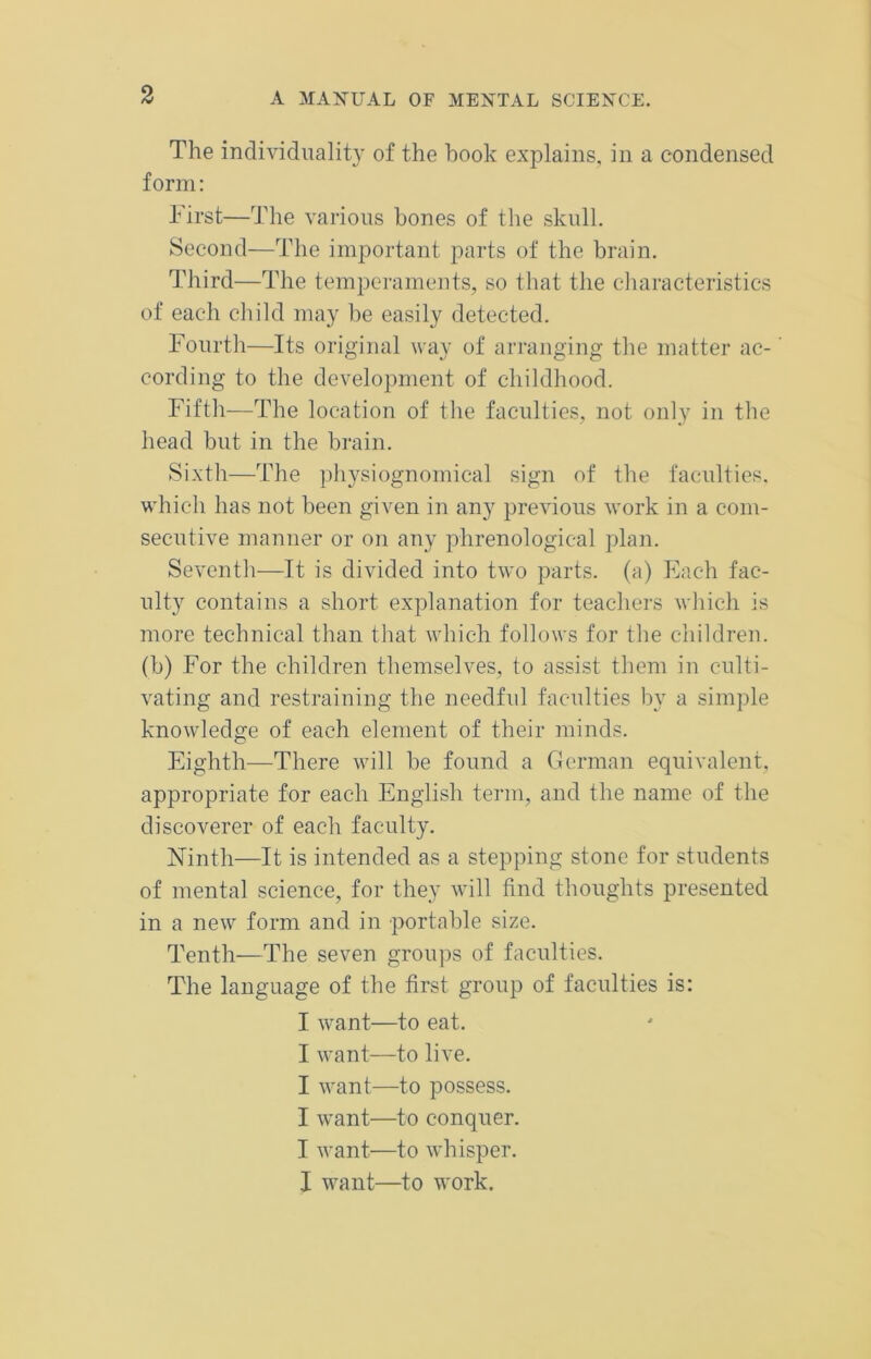 The individuality of the hook explains, in a condensed form: First—The various bones of the skull. Second—The important parts of the brain. Third—The temperaments, so that the characteristics of each child may be easily detected. Fourth—Its original way of arranging the matter ac-' cording to the development of childhood. Fifth—The location of the faculties, not only in the head but in the brain. Sixth—The physiognomical sign of the faculties, which has not been given in any previous work in a com- secutive manner or on any phrenological plan. Seventh—-It is divided into two parts, (a) Each fac- ulty contains a short explanation for teachers which is more technical than that which follows for the children, (b) For the children themselves, to assist them in culti- vating and restraining the needful faculties by a simple knowledge of each element of their minds. Eighth—There will be found a German equivalent, appropriate for each English term, and the name of the discoverer of each faculty. Ninth—It is intended as a stepping stone for students of mental science, for they will find thoughts presented in a new form and in portable size. Tenth—The seven groups of faculties. The language of the first group of faculties is: I want—to eat. I want—to live. I want—to possess. I want—to conquer. I want—to whisper. I want—to work.