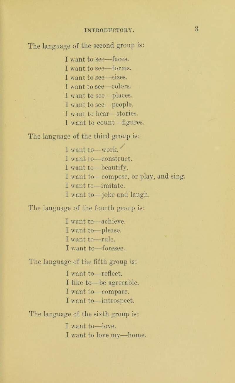 INTRODUCTORY. The language of the second group is: I want to see—faces. I want to see—forms. I want to see—sizes. I want to see—colors. I want to see—places. I want to see—people. I want to hear—stories. 1 want to count—figures. The language of the third group is: I want to—work.' I want to—construct. I want to—beautify. I want to—compose, or play, and sing. I want to—imitate. I want to—joke and laugh. The language of the fourth group is: I want to—achieve. I want to—please. I want to—rule. I want to—foresee. The language of the fifth group is: I want to—reflect. I like to—be agreeable. T want to—compare. I want to—introspect. The language of the sixth group is: I want to—love. I want to love my—home.