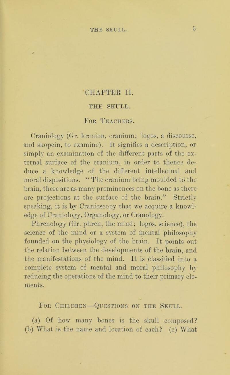 CHAPTER II. THE SKULL. For Teachers. Craniology (Gr. kranion, cranium; logos, a discourse, and skopein, to examine). It signifies a description, or simply an examination of the different parts of the ex- ternal surface of the cranium, in order to thence de- duce a knowledge of the different intellectual and moral dispositions. “ The cranium being moulded to the brain, there are as many prominences on the hone as there are projections at the surface of the brain.” Strictly speaking, it is by Cranioscopy that we acquire a knowl- edge of Craniology, Organology, or Cranology. Phrenology (Gr. pliren, the mind; logos, science), the science of the mind or a system of mental philosophy founded on the physiology of the brain. It points out the relation between the developments of the brain, and the manifestations of the mind. It is classified into a complete system of mental and moral philosophy by reducing the operations of the mind to their primary ele- ments. For Children—Questions on the Skull. (a) Of how many bones is the skull composed? (b) What is the name and location of each? (e) What