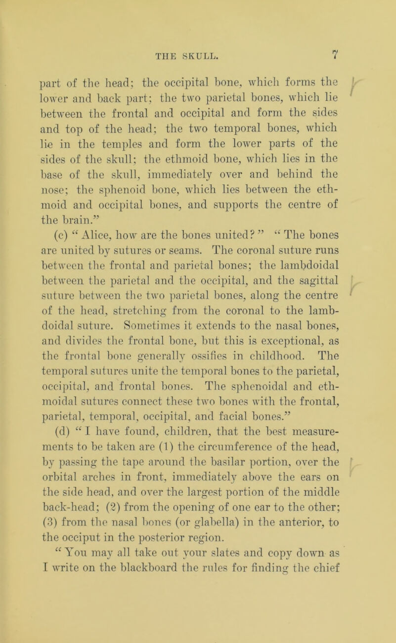part of the head; the occipital bone, which forms the lower and back part; the two parietal bones, which lie between the frontal and occipital and form the sides and top of the head; the two temporal bones, which lie in the temples and form the lower parts of the sides of the skull; the ethmoid bone, which lies in the base of the skull, immediately over and behind the nose; the sphenoid bone, which lies between the eth- moid and occipital bones, and supports the centre of the brain.” (c) “ Alice, how are the bones united? ” “ The bones are united by sutures or seams. The coronal suture runs between the frontal and parietal bones; the lambdoidal between the parietal and the occipital, and the sagittal suture between the two parietal bones, along the centre of the head, stretching from the coronal to the lamb- doidal suture. Sometimes it extends to the nasal bones, and divides the frontal bone, but this is exceptional, as the frontal bone generally ossifies in childhood. The temporal sutures unite the temporal bones to the parietal, occipital, and frontal bones. The sphenoidal and eth- moidal sutures connect these two bones with the frontal, parietal, temporal, occipital, and facial bones.” (d) “ I have found, children, that the best measure- ments to be taken are (1) the circumference of the head, by passing the tape around the basilar portion, over the orbital arches in front, immediately above the ears on the side head, and over the largest portion of the middle back-head; (2) from the opening of one ear to the other; (3) from the nasal bones (or glabella) in the anterior, to the occiput in the posterior region. “ You may all take out your slates and copy down as I write on the blackboard the rules for finding the chief