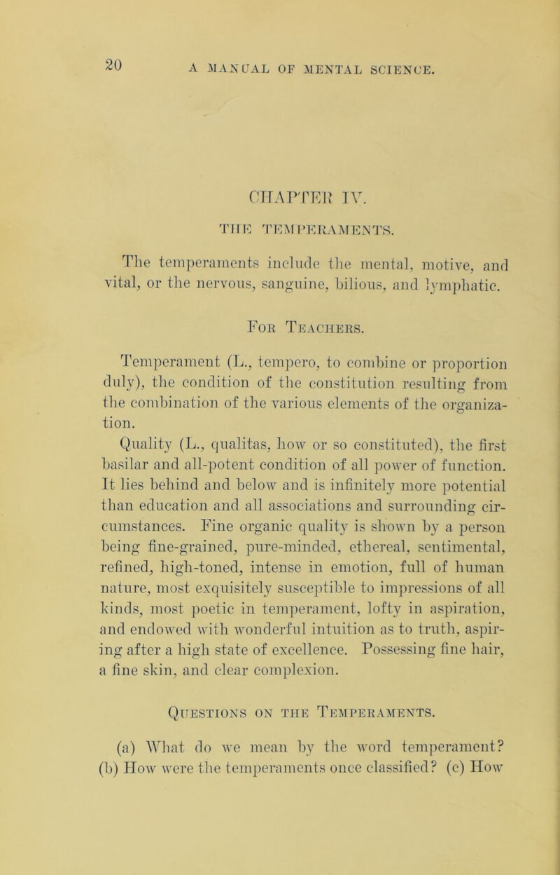 CHAPTER IV. T11E TEM 1 ‘ERAMENTS. The temperaments include the mental, motive, and vital, or the nervous, sanguine, bilious, and lymphatic. For Teachers. Temperament (L., tempero, to combine or proportion duly), the condition of the constitution resulting from the combination of the various elements of the organiza- tion. Quality (L., qualitas, how or so constituted), the first basilar and all-potent condition of all power of function. It lies behind and below and is infinitely more potential than education and all associations and surrounding cir- cumstances. Fine organic quality is shown by a person being fine-grained, pure-minded, ethereal, sentimental, refined, high-toned, intense in emotion, full of human nature, most exquisitely susceptible to impressions of all kinds, most poetic in temperament, lofty in aspiration, and endowed with wonderful intuition as to truth, aspir- ing after a high state of excellence. Possessing fine hair, a fine skin, and clear complexion. Questions on the Temperaments. (a) What do we mean by the word temperament? (b) How were the temperaments once classified? (c) How