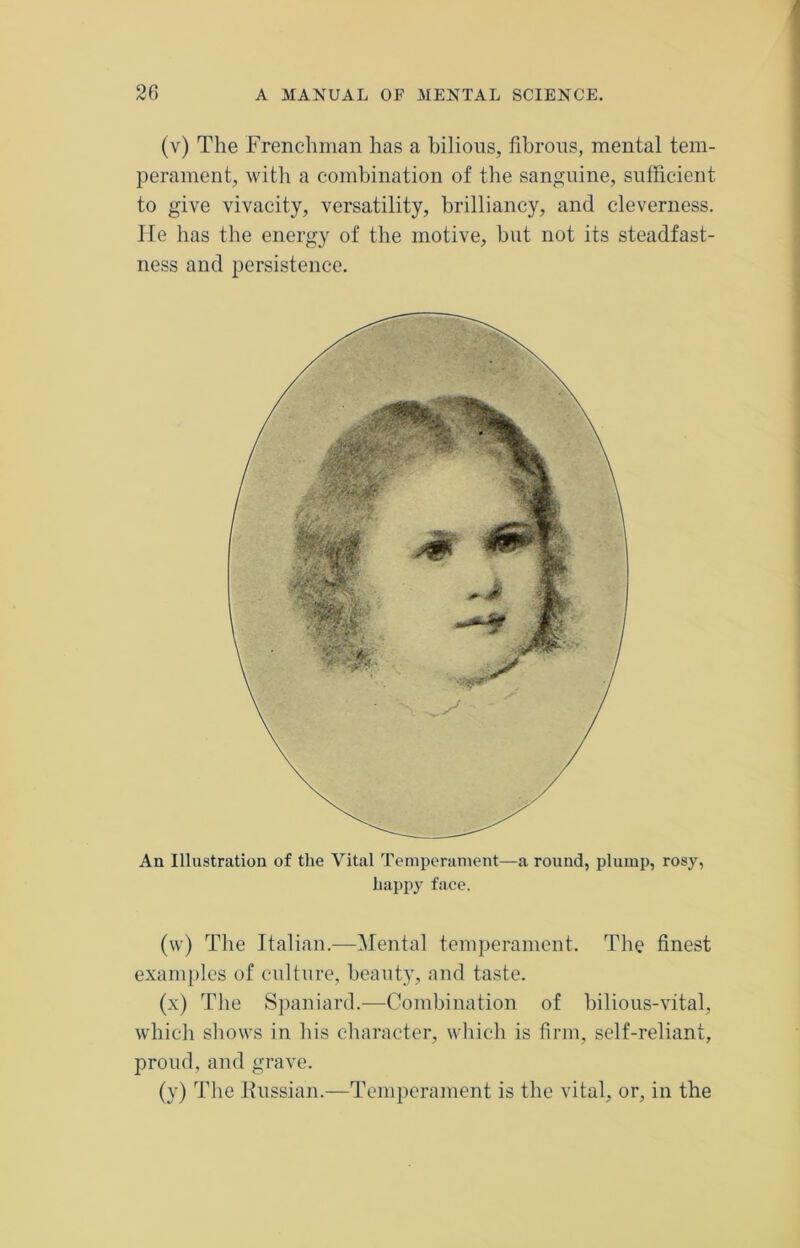 (v) The Frenchman has a bilious, fibrous, mental tem- perament, with a combination of the sanguine, sufficient to give vivacity, versatility, brilliancy, and cleverness. He has the energy of the motive, but not its steadfast- ness and persistence. An Illustration of the Vital Temperament—a round, plump, rosy, happy face. (w) The Italian.—Mental temperament. The finest examples of culture, beauty, and taste. (x) The Spaniard.—Combination of bilious-vital, which shows in his character, which is firm, self-reliant, proud, and grave. (y) The Russian.—Temperament is the vital, or, in the