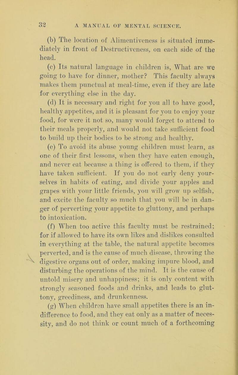 (b) The location of Alimentiveness is situated imme- diately in front of Destructiveness, on each side of the head. (c) Its natural language in children is, What are we going to have for dinner, mother? This faculty always makes them punctual at meal-time, even if they are late for everything else in the day. (d) It is necessary and right for you all to have good, healthy appetites, and it is pleasant for you to enjoy your food, for were it not so, many would forget to attend to their meals properly, and would not take sufficient food to build up their bodies to be strong and healthy. (e) To avoid its abuse young children must learn, as one of their first lessons, when they have eaten enough, and never eat because a thing is offered to them, if they have taken sufficient. If you do not early deny your- selves in habits of eating, and divide your apples and grapes with your little friends, you will grow np selfish, and excite the faculty so much that you will he in dan- ger of perverting your appetite to gluttony, and perhaps to intoxication. (f) When too active this faculty must be restrained; for if allowed to have its own likes and dislikes consulted in everything at the table, the natural appetite becomes perverted, and is the cause of much disease, throwing the digestive organs out of order, making impure blood, and disturbing the operations of the mind. It is the cause of untold misery and unhappiness; it is only content with strongly seasoned foods and drinks, and leads to glut- tony, greediness, and drunkenness. (g) When children have small appetites there is an in- difference to food, and they eat only as a matter of neces- sity, and do not think or count much of a forthcoming