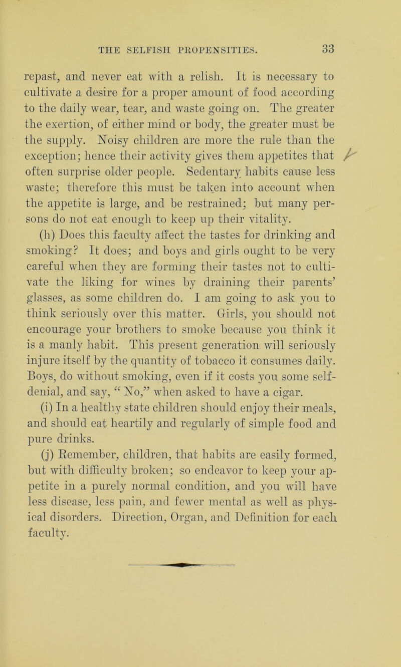 repast, and never eat with a relish. It is necessary to cultivate a desire for a proper amount of food according to the daily wear, tear, and waste going on. The greater the exertion, of either mind or body, the greater must be the supply. Noisy children are more the rule than the exception; hence their activity gives them appetites that / often surprise older people. Sedentary habits cause less waste; therefore this must be taken into account when the appetite is large, and be restrained; but many per- sons do not eat enough to keep up their vitality. (h) Does this faculty affect the tastes for drinking and smoking? It does; and boys and girls ought to be very careful when they are forming their tastes not to culti- vate the liking for wines by draining their parents’ glasses, as some children do. I am going to ask you to think seriously over this matter. Girls, you should not encourage your brothers to smoke because you think it is a manly habit. This present generation will seriously injure itself by the quantity of tobacco it consumes daily. Boys, do without smoking, even if it costs you some self- denial, and say, “ No,” when asked to have a cigar. (i) In a healthy state children should enjoy their meals, and should eat heartily and regularly of simple food and pure drinks. (j) Remember, children, that habits are easily formed, but with difficulty broken; so endeavor to keep your ap- petite in a purely normal condition, and you will have less disease, less pain, and fewer mental as well as phys- ical disorders. Direction, Organ, and Definition for each faculty.