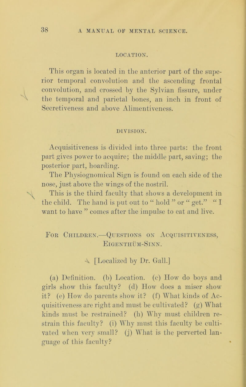 LOCATION. This organ is located in the anterior part of the supe- rior temporal convolution and the ascending frontal convolution, and crossed by the Sylvian fissure, under the temporal and parietal bones, an inch in front of Secretiveness and above Alimentiveness. DIVISION. Acquisitiveness is divided into three parts: the front part gives power to acquire; the middle part, saving; the posterior part, hoarding. The Physiognomical Sign is found on each side of the nose, just above the wings of the nostril. This is the third faculty that shows a development in the child. The hand is put out to “ hold ” or “ get.” “ I want to have ” comes after the impulse to eat and live. Foe Children.—Questions on Acquisitiveness, Eigentiium-Sinn. A [Localized by Dr. Gall.] (a) Definition, (b) Location, (c) How do boys and girls show this faculty? (d) How does a miser show it? (e) How do parents show it? (f) What kinds of Ac- quisitiveness are right and must be cultivated? (g) What kinds must be restrained? (h) Why must children re- strain this faculty? (i) Why must this faculty be culti- vated when very small? (j) What is the perverted lan- guage of this faculty?