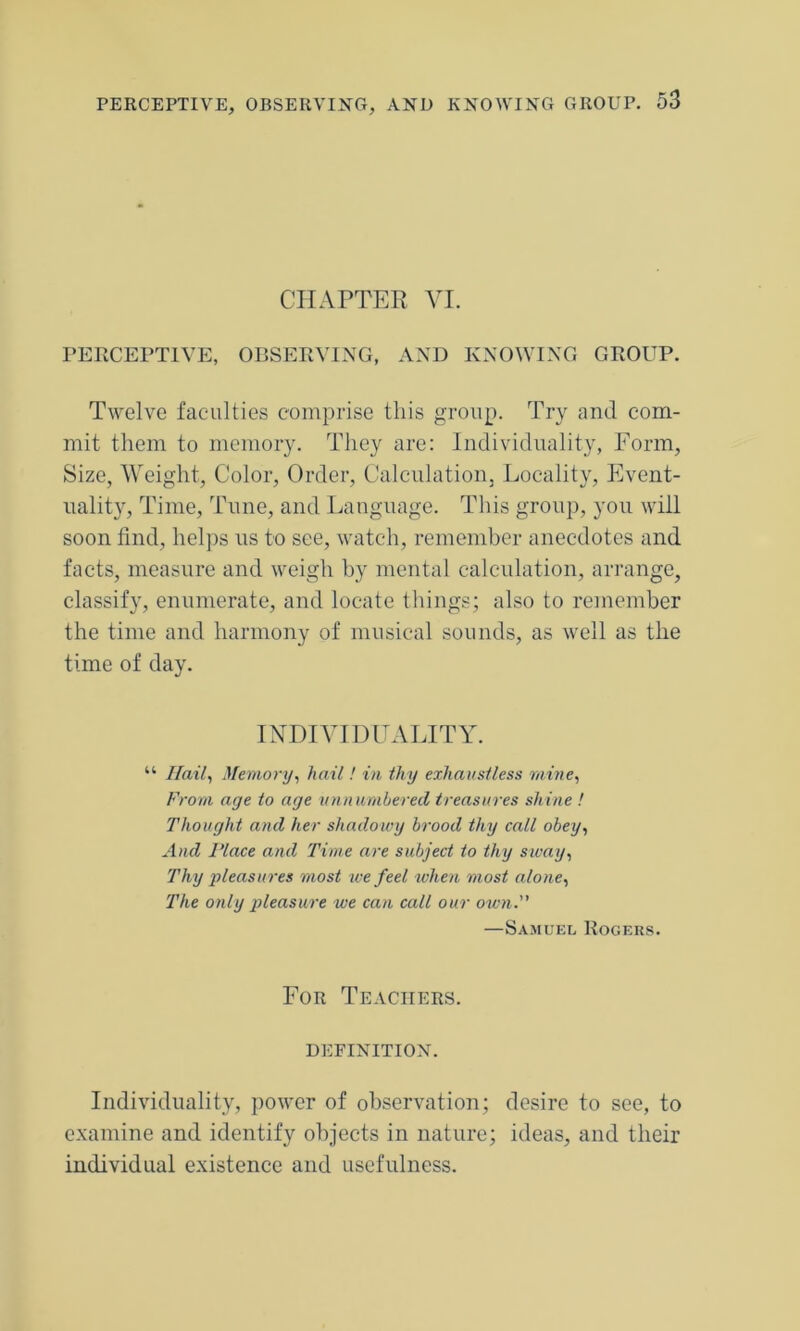 CHAPTER VI. PERCEPTIVE, OBSERVING, AND KNOWING GROUP. Twelve faculties comprise this group. Try and com- mit them to memory. They are: Individuality, Form, Size, Weight, Color, Order, Calculation, Locality, Event- uality, Time, Tune, and Language. This group, you will soon find, helps us to see, watch, remember anecdotes and facts, measure and weigh by mental calculation, arrange, classify, enumerate, and locate things; also to remember the time and harmony of musical sounds, as well as the time of day. INDIVIDUALITY. “ Hail, Memory, hail! in thy exhaustless mine, From age to age unnumbered treasures shine ! Thought and her shadowy brood thy call obey, And Place and Time are subject to thy sway, Thy pleasures most we feel when most alone, The only pleasure we can call our own. —Samuel Rogers. For Teachers. DEFINITION. Individuality, power of observation; desire to see, to examine and identify objects in nature; ideas, and their individual existence and usefulness.