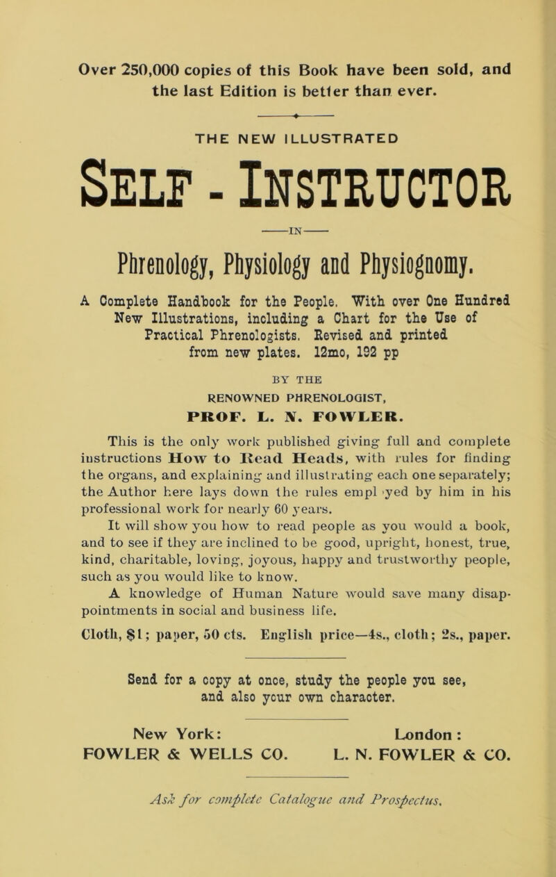 Over 250,000 copies of this Book have been sold, and the last Edition is better than ever. ♦ THE NEW ILLUSTRATED Self - Instructor IN Phrenology, Physiology and Physiognomy. A Complete Handbook for the People. With over One Hundred New Illustrations, including a Chart for the Use of Practical Phrenologists, Revised and printed from new plates. 12mo, 192 pp BY THE RENOWNED PHRENOLOGIST, PROF. L. X. FOWLER. This is the only work published giving full and complete instructions How to Read Heads, with rules for finding the organs, and explaining and illustrating each one separately; the Author here lays down the rules empl yed by him in his professional work for nearly 60 years. It will show you how to read people as you would a book, and to see if they are inclined to be good, upright, honest, true, kind, charitable, loving, joyous, happy and trustworthy people, such as you would like to know. A knowledge of Human Nature would save many disap- pointments in social and business life. Cloth, $1; paper, 50 cts. English price—4s., cloth; 2s., paper. Send for a copy at once, study the people you see, and also ycur own character. New York: London: FOWLER & WELLS CO. L. N. FOWLER & CO. Asti for complete Catalogue a?id Prospectus.