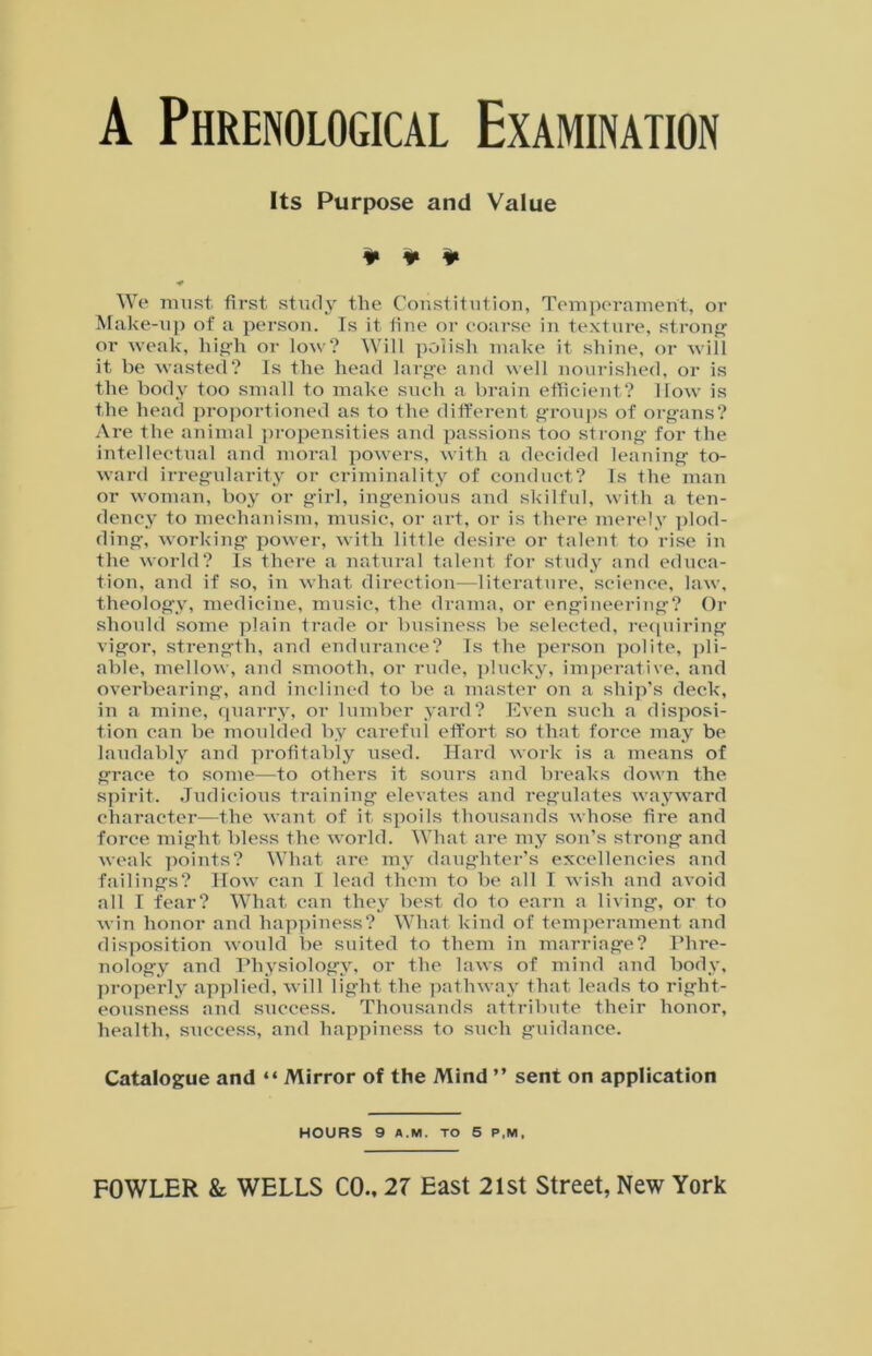 A Phrenological Examination Its Purpose and Value ¥ ¥ ¥ ■* We must first study the Constitution, Temperament, or Make-up of a person. Is it fine or coarse in texture, strong or weak, high or low? Will polish make it shine, or will it be wasted? Is the head large and well nourished, or is the body too small to make such a brain efficient? How is the head proportioned as to the different groups of organs? Are the animal propensities and passions too strong for the intellectual and moral powers, with a decided leaning to- ward irregularity or criminality of conduct? Is the man or woman, boy or girl, ingenious and skilful, with a ten- dency to mechanism, music, or art, or is there merely plod- ding, working power, with little desire or talent to rise in the world? Is there a natural talent for study and educa- tion, and if so, in what direction—literature, science, law, theology, medicine, music, the drama, or engineering? Or should some plain trade or business be selected, requiring vigor, strength, and endurance? Is the person polite, pli- able, mellow, and smooth, or rude, plucky, imperative, and overbearing, and inclined to be a master on a ship’s deck, in a mine, quarry, or lumber yard? Even such a disposi- tion can be moulded by careful effort so that force may be laudably and profitably used. Hard work is a means of grace to some—to others it sours and breaks down the spirit. Judicious training elevates and regulates wayward character—the want of it spoils thousands whose fire and force might bless the world. What are my son’s strong and weak points? What are my daughter’s excellencies and failings? How can I lead them to be all I wish and avoid all I fear? What can they best do to earn a living, or to win honor and happiness? What kind of temperament and disposition would be suited to them in marriage? Phre- nology and Physiology, or the laws of mind and body, properly applied, will light the pathway that leads to right- eousness and success. Thousands attribute their honor, health, success, and happiness to such guidance. Catalogue and “ Mirror of the Mind ” sent on application HOURS 9 A.M. TO 5 P,M,