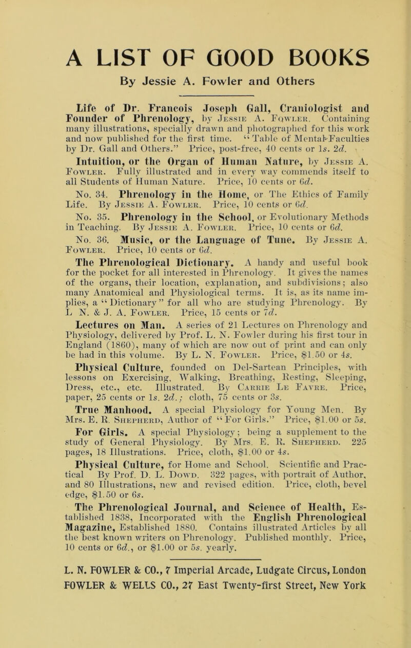 A LIST OF GOOD BOOKS By Jessie A. Fowler and Others Life of Dr. Francois Joseph Gall, Craniologist and Founder of Phrenology, by Jessie A. Fowler. Containing many illustrations, specially drawn and photographed for this work and now published for the first time. “ Table of MentahFaculties by Dr. Gall and Others.” Price, post-free, 40 cents or Is. 2d. Intuition, or the Organ of Human Nature, by Jessie A. Fowler. Fully illustrated and in every way commends itself to all Students of Human Nature. Price, 10 cents or dd. No. 34. Phrenology in the Home, or The Ethics of Family Life. By Jessie A. Fowler. Price, 10 cents or (id. No. 35. Phrenology in the School, or Evolutionary Methods in Teaching. By Jessie A. Fowler. Price, 10 cents or 6d. No. 36. Music, or the Language of Tune. By Jessie A. Fowler. Price, 10 cents or (id. The Phrenological Dictionary. A handy and useful book for the pocket for all interested in Phrenology. It gives the names of the organs, their location, explanation, and subdivisions; also many Anatomical and Physiological terms. It is, as its name im- plies, a “ Dictionary ” for all who are studying Phrenology. By L N. & J. A. Fowler. Price, 15 cents or Id. Lectures on Man. A series of 21 Lectures on Phrenology and Physiology, delivered by Prof. L. N. Fowler during his first tour in England (1860), many of which are now out of print and can only be had in this volume. By L. N. Fowler. Price, $1.50 or 4s. Physical Culture, founded on Del-Sartean Principles, with lessons on Exercising, Walking, Breathing, Besting, Sleeping, Dress, etc., etc. Illustrated. By Carrie Le Favre. Price, paper, 25 cents or Is. 2d.; cloth, 75 cents or 3s. True Manhood. A special Physiology for Young Men. By Mrs. E. R. Shepherd, Author of “For Girls.” Price, $1.00 or 5s. For Girls. A special Physiology; being a supplement to the study of General Physiology. By Mrs. E. R. Shepherd. 225 pages, 18 Illustrations. Price, cloth, $1.00 or 4s. Physical Culture, for Home and School. Scientific and Prac- tical By Prof. D. L. Dowd. 322 pages, with portrait of Author, and 80 Illustrations, new and revised edition. Price, cloth, bevel edge, $1.50 or 6s. The Phrenological Journal, and Science of Health, Es- tablished 1838, Incorporated with the English Phrenological Magazine, Established 1880. Contains illustrated Articles by all the best known writers on Phrenology. Published monthly. Price, 10 cents or 6«?., or $1.00 or 5s. yearly. L. N. FOWLER & CO., X Imperial Arcade, Ludgate Circus, London