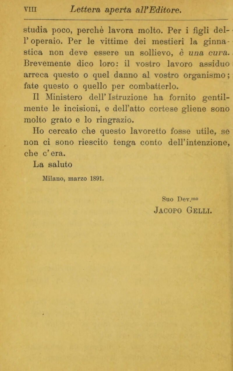 studia poco, perchè lavora molto. Per i figli del- r operaio. Per le vittime dei mestieri la ginna- stica non deve essere un sollievo, è una cura. Brevemente dico loro: il vostro lavoro assiduo arreca questo o quel danno al vostro organismo; fate questo o quello per combatterlo. Il Ministero dell’ Istruzione ha fornito gentil- mente le incisioni, e dell’atto cortese gliene sono molto grato e lo ringrazio. Ilo cercato che questo lavoretto fosse utile, se non ci sono riescilo tenga conto dell’intenzione, che c’era. La saluto Milano, marzo 1891. Suo Dev.mo Jacopo Celli.