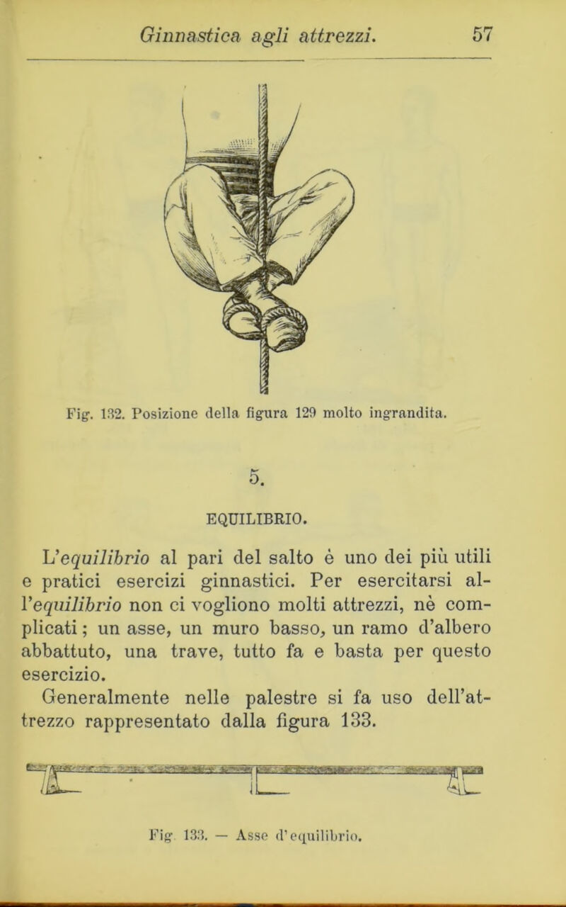 5. EQUILIBRIO. ^equilibrio al pari del salto è uno dei più utili e pratici esercizi ginnastici. Per esercitarsi al- Vequilihrio non ci vogliono molti attrezzi, nè com- plicati ; un asse, un muro basso, un ramo d’albero abbattuto, una trave, tutto fa e basta per questo esercizio. Generalmente nelle palestre si fa uso dell’at- trezzo rappresentato dalla figura 133. il Fig’ 13.‘ì. — Asse d’equilibrio.