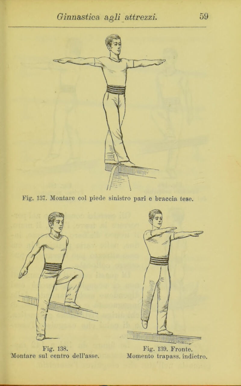 Fig. 137. Montare col piede sinistro pari e braccia tese. Fiff. 138. Montare sul centro dell’asse. F'iff. 1.39. Fronte. Momento trapass. indietro.