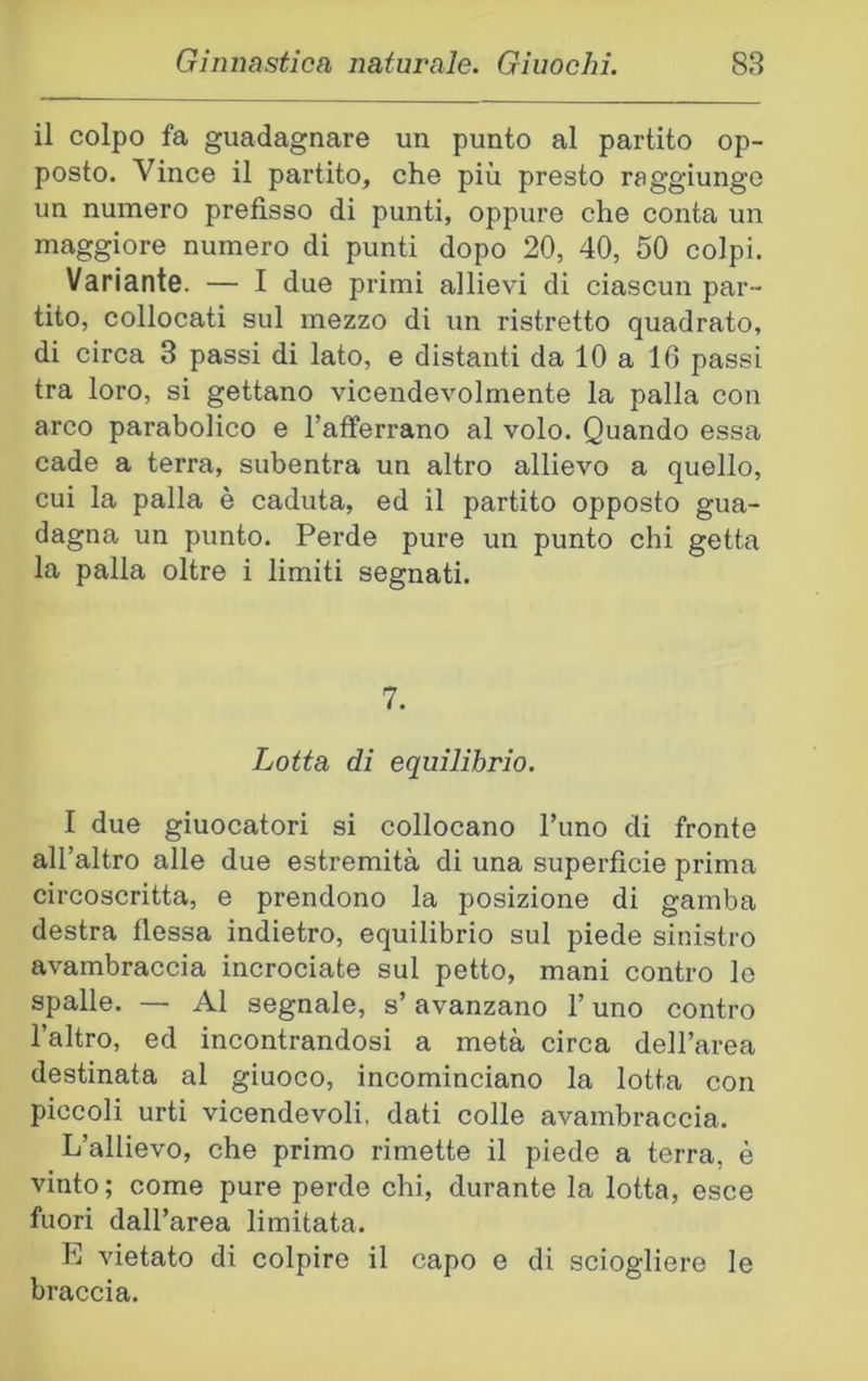 il colpo fa guadagnare un punto al partito op- posto. Vince il partito, che più presto raggiunge un numero prefisso di punti, oppure che conta un maggiore numero di punti dopo 20, 40, 50 colpi. Variante. — I due primi allievi di ciascun par- tito, collocati sul mezzo di un ristretto quadrato, di circa 3 passi di lato, e distanti da 10 a 10 passi tra loro, si gettano vicendevolmente la palla con arco parabolico e l’afferrano al volo. Quando essa cade a terra, subentra un altro allievo a quello, cui la palla è caduta, ed il partito opposto gua- dagna un punto. Perde pure un punto chi getta la palla oltre i limiti segnati. 7. Lotta di equilibrio. I due giuocatori si collocano Timo di fronte all’altro alle due estremità di una superfìcie prima circoscritta, e prendono la posizione di gamba destra flessa indietro, equilibrio sul piede sinistro avambraccia incrociate sul petto, mani contro lo spalle. — Al segnale, s’avanzano l’uno contro l’altro, ed incontrandosi a metà circa dell’area destinata al giuoco, incominciano la lotta con piccoli urti vicendevoli, dati colle avambraccia. L’allievo, che primo rimette il piede a terra, è vinto; come pure perde chi, durante la lotta, esce fuori dall’area limitata. E vietato di colpire il capo e di sciogliere le braccia.