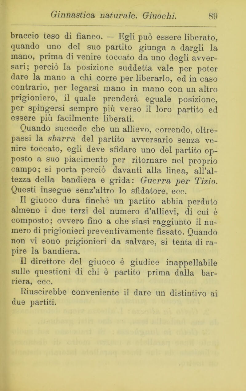 braccio teso di fianco. — Egli può essere liberato, quando uno del suo partito giunga a dargli la mano, prima di venire toccato da uno degli avver- sari; perciò la posizione suddetta vale per poter dare la mano a chi corre per liberarlo, ed in caso contrario, per legarsi mano in mano con un altro prigioniero, il quale prenderà eguale posizione, per spingersi sempre più verso il loro partito ed essere più facilmente liberati. Quando succede che un allievo, correndo, oltre- passi la sbarra del partito avversario senza ve- nire toccato, egli deve sfidare uno del partito op- posto a suo piacimento per ritornare nel proprio campo; si porta perciò davanti alla linea, all’al- tezza della bandiera e grida: Guerra per Tizio. Questi insegue senz’altro lo sfidatore, ecc. Il giuoco dura finché un partito abbia perduto almeno i due terzi del numero d’allievi, di cui è composto; ovvero fino a che siasi raggiunto il nu- mero di prigionieri preventivamente fissato. Quando non vi sono prigionieri da salvare, si tenta di ra- pire la bandiera. Il direttore del giuoco è giudice inappellabile sulle questioni di chi è partito prima dalla bar- riera, ecc. Riuscirebbe conveniente il dare un distintivo ai due partiti.