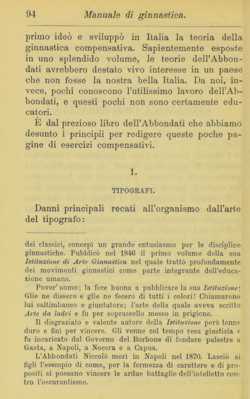 primo ideò e sviluppò in Italia la teoria della ginnastica compensativa. Sapientemente esposte in uno splendido volume, le teorie dell’Abbon- dati avrebbero destato vivo interesse in un paese che non fosse la nostra bella Italia. Da noi, in- vece, pochi conoscono Tutilissimo lavoro dell’Ab- bondati, e questi pochi non sono certamente edu- catori. E dal prezioso libro dell’Abbondati che abbiamo desunto i principii per redigere queste poche pa- gine di esercizi compensativi. 1. TIPOGRAFI. Danni principali recati aH’organismo dall’arte del tipografo: dei classici, concepì un grande entusiasmo per le discipline ginnastiche. Pubblicò nel 1846 il primo volume della sua Istituzione di Arte Gimiastica nel quale trattò profondamente dei movimenti ginnastici come parte integrante dell’educa- zione umana. Pover’ uomo ; la fece buona a pubblicare la sua Istituzione ! Glie ne dissero e glie ne fecero di tutti i colori! Chiamarono lui saltimbanco e giuntatore; l’arte della quale aveva scritto Arte da ladri e fu per soprassello messo in prigione. Il disgraziato e valente autore della Istituzione però tenne duro e fini per vincere. Gli venne col tempo resa giustizia e fu incaricato dal Governo del Borbone di fondare palestre a Gaeta, a Napoli, a Nocera e a Capua. L’Abbondati Niccolò mori in Napoli nel 1870. Lasciò ai figli l’esempio di come, per la fermezza di carattere e di pro- positi si possano vincere le ardue battaglie dell’intelletto con- tro l’oscurantismo.