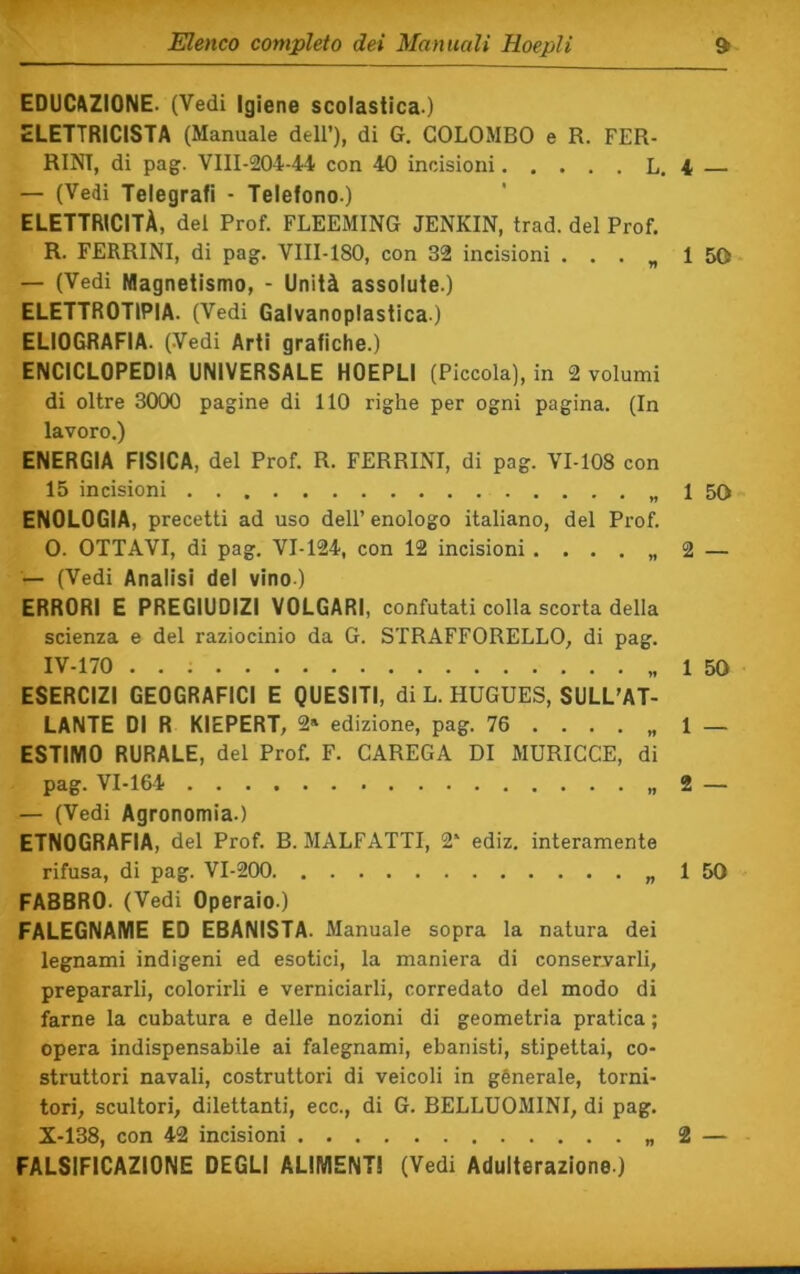 EDUCl^ZIONE. (Vedi Igiene scolastica-) ELETTRICISTA (Manuale dell’), di G. COLOMBO e R. FER- RINI, di pag. VIII-204-44 con 40 incisioni L. 4 — (Vedi Telegrafi - Telefono.) ELETTRICITÀ, del Prof. FLEEMING JENKIN, trad. del Prof. R. FERRINI, di pag. VIII-180, con 32 incisioni . . . „ 1 — (Vedi Magnetismo, - Unità assolute.) ELETTROTIPIA. (Vedi Galvanoplastica.) ELIOGRAFIA. (Vedi Arti grafiche.) ENCICLOPEDIA UNIVERSALE HOEPLI (Piccola), in 2 volumi di oltre 3000 pagine di 110 righe per ogni pagina. (In lavoro.) ENERGIA FISICA, del Prof. R. FERRINI, di pag. VM08 con 15 incisioni 1 ENOLOGIA, precetti ad uso dell’ enologo italiano, del Prof. 0. OTTAVI, di pag. VI-124, con 12 incisioni . . . . „ 2 — (Vedi Analisi del vino ) ERRORI E PREGIUDIZI VOLGARI, confutati colla scorta della scienza e del raziocinio da G. STRAFFORELLO, di pag. IV-170 1 ESERCIZI GEOGRAFICI E QUESITI, di L. HUGUES, SULL'AT- LANTE DI R KIEPERT, 2» edizione, pag. 76 . . . . „ 1 ESTIMO RURALE, del Prof. F. CAREGA DI MURICCE, di pag. VI-164 2 — (Vedi Agronomia.) ETNOGRAFIA, del Prof. B. MALFATTI, 2‘ ediz. interamente rifusa, di pag. VI-200 „ 1 FABBRO. (Vedi Operaio.) FALEGNAME ED EBANISTA. Manuale sopra la natura dei legnami indigeni ed esotici, la maniera di conservarli, prepararli, colorirli e verniciarli, corredato del modo di farne la cubatura e delle nozioni di geometria pratica ; opera indispensabile ai falegnami, ebanisti, stipettai, co- struttori navali, costruttori di veicoli in génerale, torni- tori, scultori, dilettanti, ecc., di G. BELLUOMINI, di pag. X-138, con 42 incisioni 2 FALSIFICAZIONE DEGLI ALIMENTI (Vedi Adulterazione ) 50 50 50 50