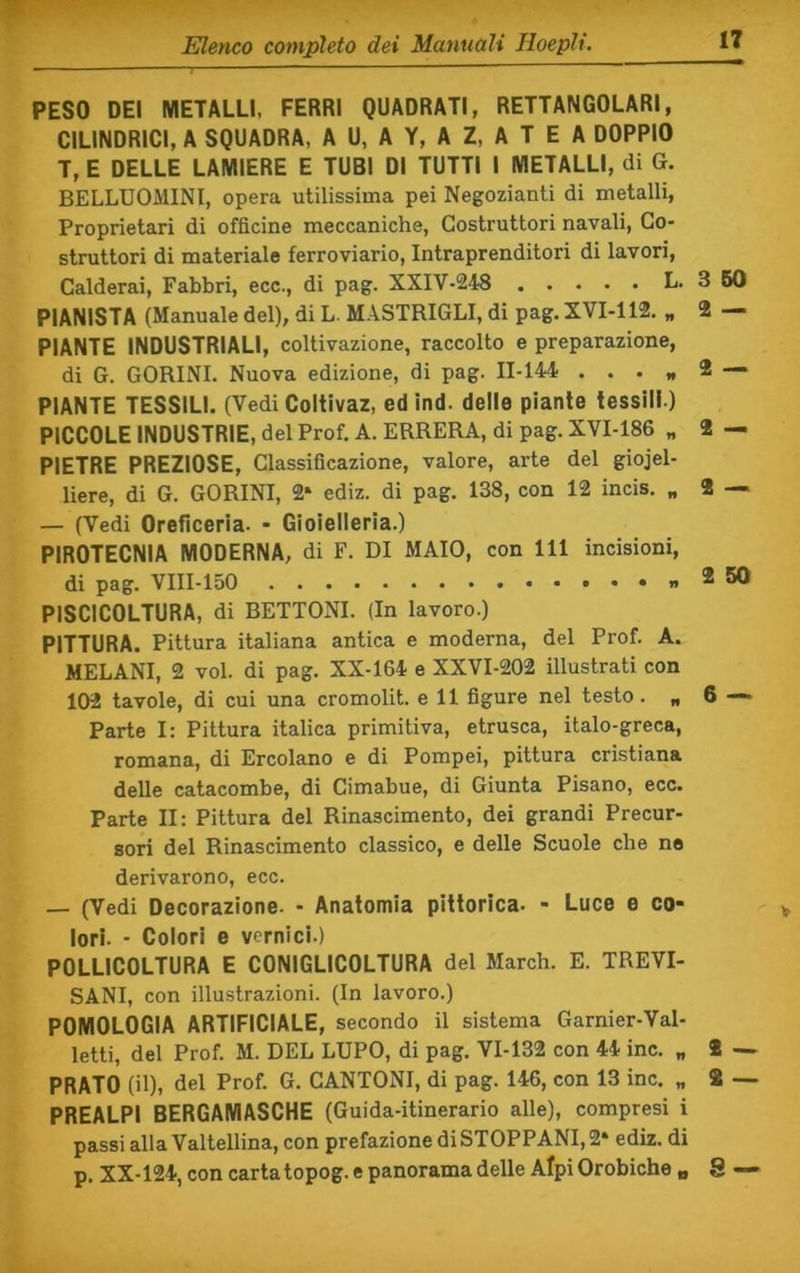 PESO DEI METALLI, FERRI QUADRATI, RETTANGOLARI, CILINDRICI, A SQUADRA, A U, A Y, A Z, A T E A DOPPIO T, E DELLE LAMIERE E TUBI DI TUTTI I METALLI, di G. BELLUOMINl, opera utilissima pei Negozianti di metalli. Proprietari di officine meccaniche, Costruttori navali, Co- struttori di materiale ferroviario, Intraprenditori di lavori. Calderai, Fabbri, ecc., di pag. XXIV-248 L. 3 60 PIANISTA (Manuale del), di L. MASTRIGLI, di pag. XVI-112, „ 2 — PIANTE INDUSTRIALI, coltivazione, raccolto e preparazione, di G. GORINI. Nuova edizione, di pag. 11-144 ... * 2 — PIANTE TESSILI. (Vedi Coltivaz, edind. delle piante tessili ) PICCOLE INDUSTRIE, del Prof. A. ERRERÀ, di pag. XVI-186 „ 2 — PIETRE PREZIOSE, Classificazione, valore, arte del gioiel- liere, di G. GORINI, 2» ediz. di pag. 138, con 12 incis. „ 2 — — (Vedi Oreficeria. - Gioielleria.) PIROTECNIA MODERNA, di F. DI MAIO, con 111 incisioni, di pag. VIII-150 *50 PISCICOLTURA, di BETTONI. (In lavoro.) PITTURA. Pittura italiana antica e moderna, del Prof. A. MELANI, 2 voi. di pag. XX-164 e XXVI-202 illustrati con 102 tavole, di cui una cromolit. e 11 figure nel testo. „ 6 — Parte I: Pittura italica primitiva, etrusca, italo-greca, romana, di Ercolano e di Pompei, pittura cristiana delle catacombe, di Cimabue, di Giunta Pisano, ecc. Parte II: Pittura del Rinascimento, dei grandi Precur- sori del Rinascimento classico, e delle Scuole che no derivarono, ecc. — (Vedi Decorazione. - Anatomia pittorica- - Luce e co- lori. - Colori e vernici.) POLLICOLTURA E CONIGLICOLTURA del March. E. TREVI- SANI, con illustrazioni. (In lavoro.) POMOLOGIA ARTIFICIALE, secondo il sistema Garnier-Val- letti, del Prof. M. DEL LUPO, di pag. VI-132 con 44 ine. „ 2 — PRATO (il), del Prof. G. CANTONI, di pag. 146, con 13 ine. „ 2 — PREALPl BERGAMASCHE (Guida-itinerario alle), compresi i passi alla Valtellina, con prefazione di STOPPANI, 2‘ ediz. di p. XX-124, con carta topog. e panorama delle Alpi Orobiche „ 8 —