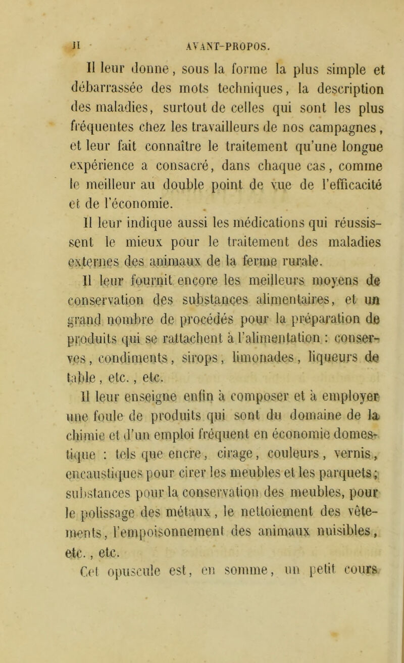 Il leur donne, sous la forme la plus simple et débarrassée des mots techniques, la description des maladies, surtout de celles qui sont les plus fréquentes chez les travailleurs de nos campagnes, et leur fait connaître le traitement qu’une longue expérience a consacré, dans chaque cas, comine le meilleur au double point de vue de l'efficacité et de l’économie. 11 leur indique aussi les médications qui réussis- sent le mieux pour le traitement des maladies externes des animaux de la ferme rurale. Il leur fournit encore les meilleurs moyens de conservation des substances alimentaires, et un grand nombre de procédés pour la préparation de produits qui se rattachent à l’alimentation : conser- ves, condiments, sirops, limonades, liqueurs do table , etc., etc. 11 leur enseigne enfin à composer et a employer une foule de produits qui sont du domaine de la chimie et d’un emploi fréquent en économie domes- tique : tels que encre, cirage, couleurs, vernis, encaustiques pour cirer les meubles et les parquets; substances pour la conservation des meubles, poul- ie polissage des métaux, le nettoiement des vête- ments, l’empoisonnement des animaux nuisibles, etc., etc. Ce! opuscule est, en somme, un petit cours