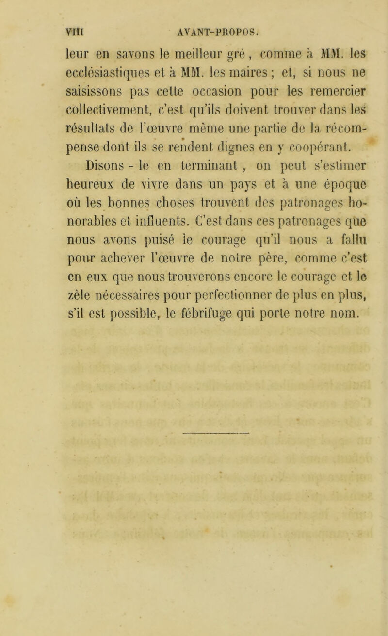 leur en savons le meilleur gré, comme à MM. les ecclésiastiques et à MM. les maires ; et, si nous ne saisissons pas celte occasion pour les remercier collectivement, c’est qu’ils doivent trouver dans les résultats de l’œuvre même une partie de la récom- * pense dont ils se rendent dignes en y coopérant. Disons - le en terminant , on peut s’estimer heureux de vivre dans un pays et à une époque où les bonnes choses trouvent des patronages ho- norables et influents. C’est dans ces patronages que nous avons puisé ie courage qu’il nous a fallu pour achever l’œuvre de notre père, comme c’est en eux que nous trouverons encore le courage et le zèle nécessaires pour perfectionner de plus en plus, s’il est possible, le fébrifuge qui porte notre nom.