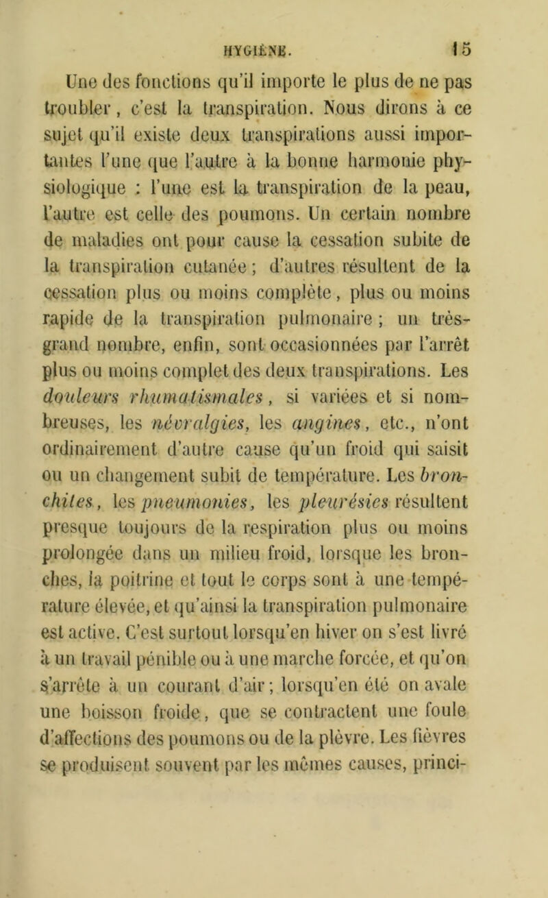 Une (les fonctions qu’il importe le plus de ne pas troubler, c’est la transpiration. Nous dirons à ce sujet qu’il existe deux transpirations aussi impor- tantes l’une que l’autre à la bonne harmonie phy- siologique : l’une est la transpiration de la peau, l’autre est celle des poumons. Un certain nombre de maladies ont pour cause la cessation subite de la transpiration cutanée ; d’autres résultent de la cessation plus ou moins complète, plus ou moins rapide de la transpiration pulmonaire ; un très- grand nombre, enfin, sont occasionnées par l’arrêt plus ou moins complet des deux transpirations. Les douleurs rhumatismales, si variées et si nom- breuses, les névralgies, les angines, etc., n’ont ordinairement d’autre cause qu’un froid qui saisit ou un changement subit de température. Les bron- chites, les pneumonies, les pleurésies résultent presque toujours de la respiration plus ou moins prolongée dans un milieu froid, lorsque les bron- ches, ia poitrine et tout le corps sont à une tempé- rature élevée, et qu’ainsi la transpiration pulmonaire est active. C’est surtout lorsqu’en hiver on s’est livré à un travail pénible ou à une marche forcée, et qu’on S’arrête à un courant d’air; lorsqu’en été on avale une boisson froide, que se contractent une foule d’affections des poumons ou de la plèvre. Les fièvres se produisent souvent par les mêmes causes, princi-