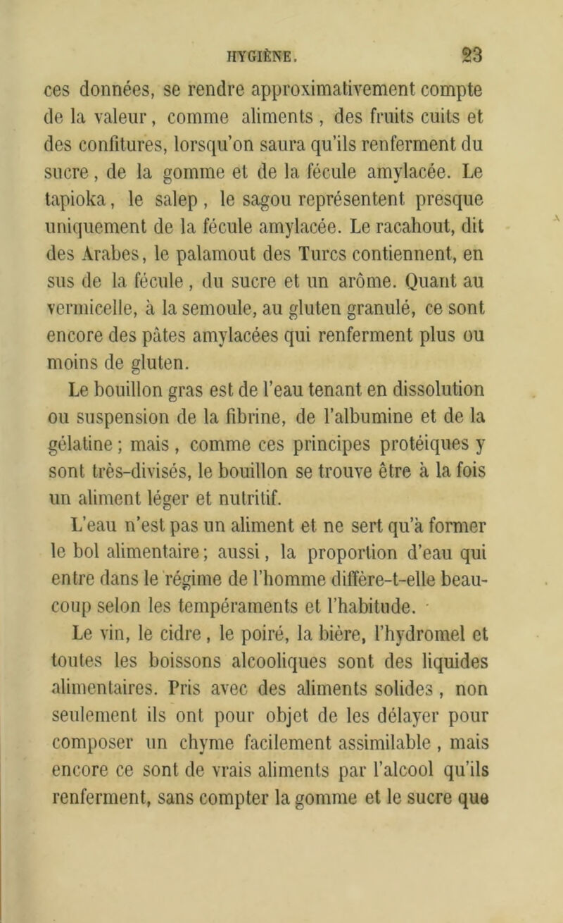 ces données, se rendre approximativement compte de la valeur, comme aliments , des fruits cuits et des confitures, lorsqu’on saura qu’ils renferment du sucre, de la gomme et de la fécule amylacée. Le tapioka, le salep , le sagou représentent presque uniquement de la fécule amylacée. Le racahout, dit des Arabes, le palamout des Turcs contiennent, en sus de la fécule , du sucre et un arôme. Quant au vermicelle, à la semoule, au gluten granulé, ce sont encore des pâtes amylacées qui renferment plus ou moins de gluten. Le bouillon gras est de l’eau tenant en dissolution ou suspension de la fibrine, de l’albumine et de la gélatine ; mais , comme ces principes protéiques y sont très-divisés, le bouillon se trouve être à la fois un aliment léger et nutritif. L’eau n’est pas un aliment et ne sert qu’a former le bol alimentaire ; aussi, la proportion d’eau qui entre dans le régime de l’homme diffère-t-elle beau- coup selon les tempéraments et l’habitude. Le vin, le cidre, le poiré, la bière, l’hvdromel et toutes les boissons alcooliques sont des liquides alimentaires. Pris avec des aliments solides, non seulement ils ont pour objet de les délayer pour composer un chyme facilement assimilable , mais encore ce sont de vrais aliments par l’alcool qu’ils renferment, sans compter la gomme et le sucre que