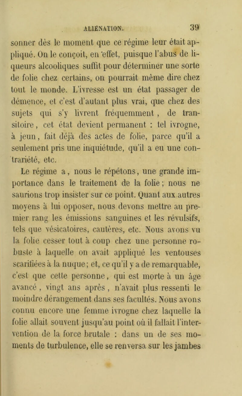 sonner dès le moment que ce régime leur était ap- pliqué. On le conçoit, en 'effet, puisque l’abus de li- queurs alcooliques suffit pour déterminer une sorte de folie chez certains, on pourrait même dire chez tout le monde. L’ivresse est un état passager de démence, et c’est d’autant plus vrai, que chez des sujets qui s’y livrent fréquemment , de tran- sitoire , cet état devient permanent : tel ivrogne, à jeun, fait déjà des actes de folie, parce qu’il a seulement pris une inquiétude, qu’il a eu une con- trariété, etc. Le régime a, nous le répétons, une grande im- portance dans le traitement de la folie; nous ne saurions trop insister sur ce point. Quant aux autres moyens à lui opposer, nous devons mettre au pre- mier rang les émissions sanguines et les révulsifs, tels ([ue vésicatoires, cautères, etc. Nous avons vu la folie cesser tout à coup chez une personne ro- buste à laquelle on avait appliqué les ventouses scariliées à la nuque ; et, ce qu’il y a de remarquable, c’est que cette personne, qui est morte à un âge avancé, vingt ans après , n’avait plus ressenti le moindre dérangement dans ses facultés. Nous avons connu encore une femme ivrogne chez laquelle la folie allait souvent jusqu’au point où il fallait l’inter- vention de la force brutale : dans un de ses mo- ments de turbulence, elle se renversa sur les jambes