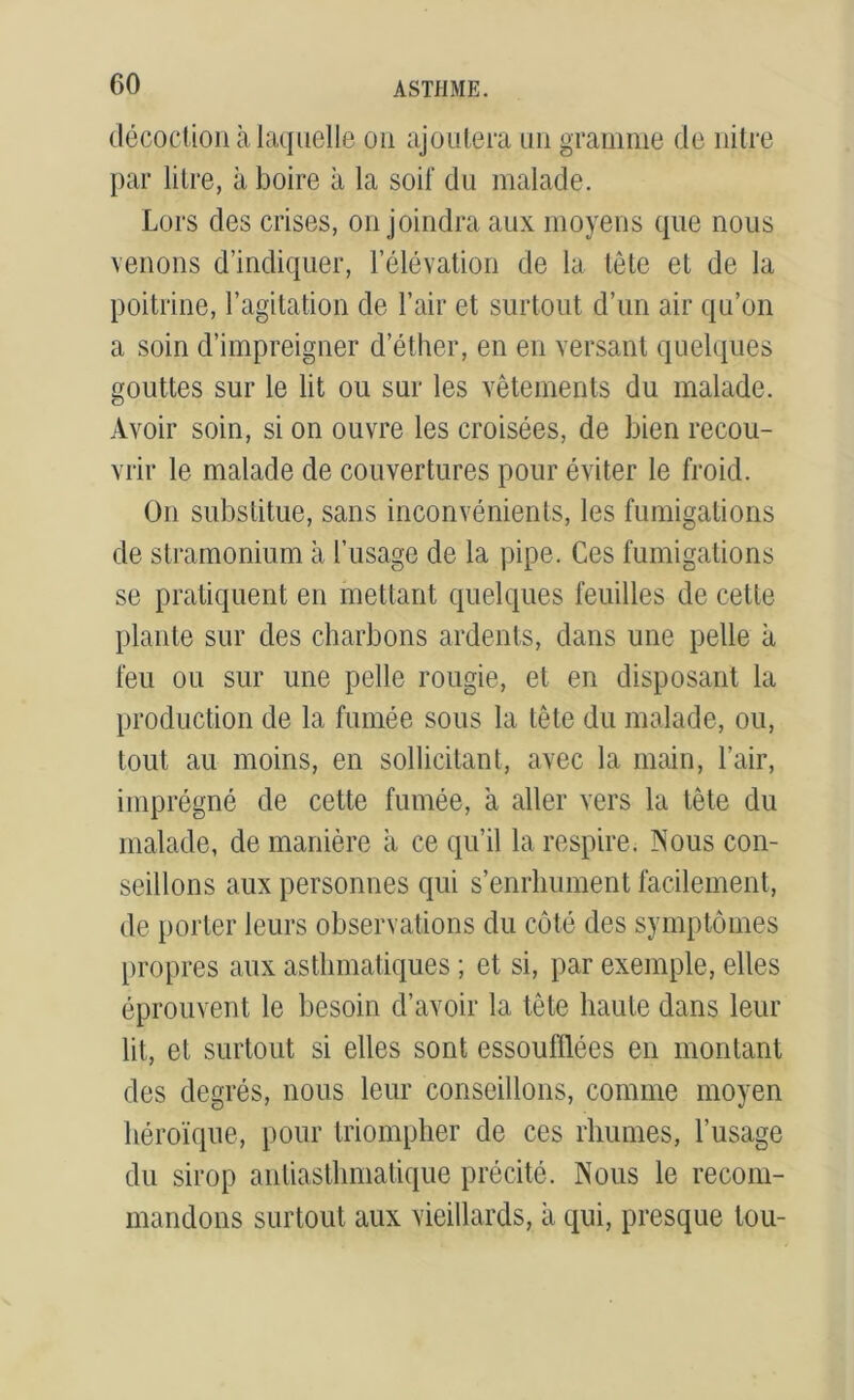 décoction à laquelle ou ajoutera un gramme de nitre par lilre, à boire à la soif du malade. Lors des crises, on joindra aux moyens que nous venons d’indiquer, l’élévation de la tête et de la poitrine, l’agitation de l’air et surtout d’un air qu’on a soin d’impreigner d’éther, en en versant quelques gouttes sur le lit ou sur les vêtements du malade. Avoir soin, si on ouvre les croisées, de bien recou- vrir le malade de couvertures pour éviter le froid. On substitue, sans inconvénients, les fumigations de stramonium à l’usage de la pipe. Ces fumigations se pratiquent en mettant quelques feuilles de celte plante sur des charbons ardents, dans une pelle à feu ou sur une pelle rougie, et en disposant la production de la fumée sous la tête du malade, ou, tout au moins, en sollicitant, avec la main, l’air, imprégné de cette fumée, a aller vers la tête du malade, de manière a ce qu’il la respire. Nous con- seillons aux personnes qui s’enrhument facilement, de porter leurs observations du côté des symptômes propres aux asthmatiques ; et si, par exemple, elles éprouvent le besoin d’avoir la tête haute dans leur lit, et surtout si elles sont essoufflées en montant des degrés, nous leur conseillons, comme moyen héroïque, pour triompher de ces rhumes, l’usage du sirop antiasthmatique précité. Nous le recom- mandons surtout aux vieillards, a qui, presque tou-