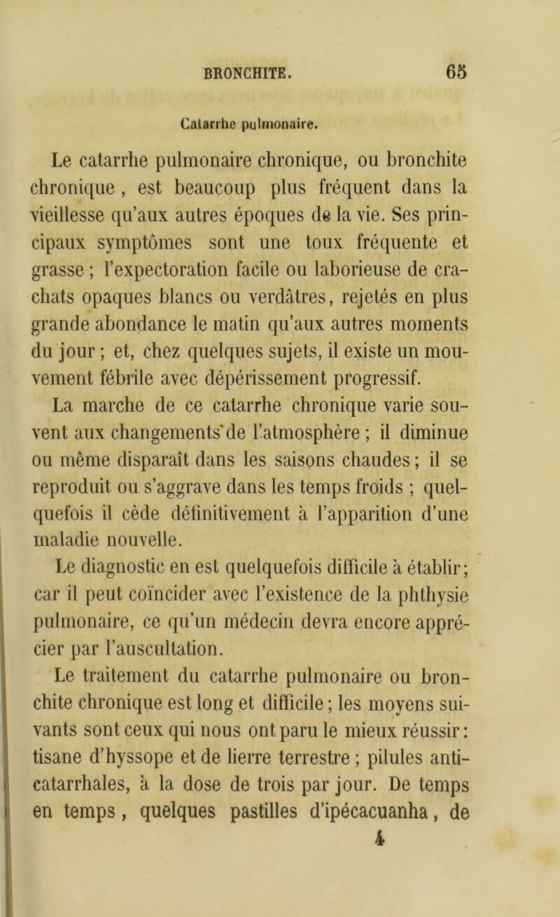 Catarrhe pulmonaire. Le catarrhe pulmonaire chronique, ou bronchite chronique, est beaucoup plus fréquent dans la vieillesse qu’aux autres époques de la vie. Ses prin- cipaux symptômes sont une toux fréquente et grasse ; l’expectoration facile ou laborieuse de cra- chats opaques blancs ou verdâtres, rejetés en plus grande abondance le matin qu’aux autres moments du jour ; et, chez quelques sujets, il existe un mou- vement fébrile avec dépérissement progressif. La marche de ce catarrhe chronique varie sou- vent aux changements'de l’atmosphère ; il diminue ou même disparaît dans les saisons chaudes ; il se reproduit ou s’aggrave dans les temps froids ; quel- quefois il cède définitivement à l’apparition d’une maladie nouvelle. Le diagnostic en est quelquefois difficile à établir; car il peut coïncider avec l’existence de la phthysie pulmonaire, ce qu’un médecin devra encore appré- cier par l’auscultation. Le traitement du catarrhe pulmonaire ou bron- chite chronique est long et difficile ; les moyens sui- vants sont ceux qui nous ont paru le mieux réussir : tisane d’hyssope et de lierre terrestre; pilules anti- catarrhales, à la dose de trois par jour. De temps en temps, quelques pastilles d’ipécacuanha, de 4