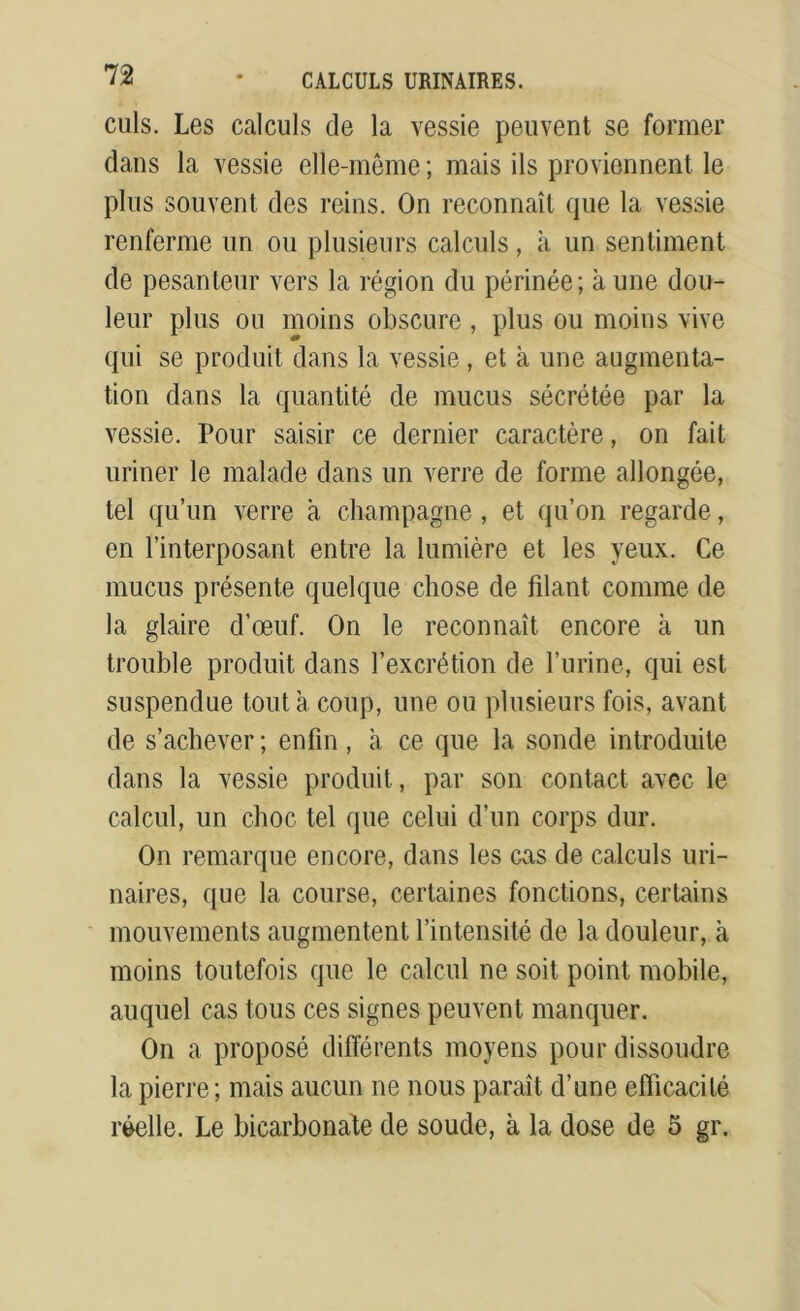 culs. Les calculs de la vessie peuvent se former dans la vessie elle-même ; mais ils proviennent le plus souvent des reins. On reconnaît que la vessie renferme un ou plusieurs calculs, à un sentiment de pesanteur vers la région du périnée; à une dou- leur plus ou moins obscure , plus ou moins vive qui se produit dans la vessie , et à une augmenta- tion dans la quantité de mucus sécrétée par la vessie. Pour saisir ce dernier caractère, on fait uriner le malade dans un verre de forme allongée, tel qu’un verre a champagne , et qu’on regarde, en l’interposant entre la lumière et les yeux. Ce mucus présente quelque chose de filant comme de la glaire d’œuf. On le reconnaît encore à un trouble produit dans l’excrétion de l’urine, qui est suspendue tout a coup, une ou plusieurs fois, avant de s’achever; enfin, à ce que la sonde introduite dans la vessie produit, par son contact avec le calcul, un choc tel que celui d’un corps dur. On remarque encore, dans les cas de calculs uri- naires, que la course, certaines fonctions, certains mouvements augmentent l’intensité de la douleur, à moins toutefois que le calcul ne soit point mobile, auquel cas tous ces signes peuvent manquer. On a proposé différents moyens pour dissoudre la pierre; mais aucun ne nous paraît d’une efficacité réelle. Le bicarbonate de soude, à la dose de 5 gr.