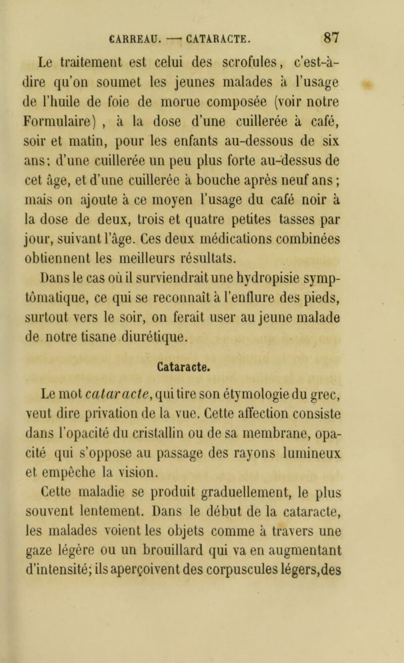 Le traitement est celui des scrofules, c’est-à- dire qu’on soumet les jeunes malades à l’usage de l’huile de foie de morue composée (voir notre Formulaire) , à la dose d’une cuillerée à café, soir et matin, pour les enfants au-dessous de six ans; d’une cuillerée un peu plus forte au-dessus de cet âge, et d’une cuillerée à bouche après neuf ans ; mais on ajoute à ce moyen l’usage du café noir à la dose de deux, trois et quatre petites tasses par jour, suivant l’âge. Ces deux médications combinées obtiennent les meilleurs résultats. Dans le cas où il surviendrait une hydropisie symp- tomatique, ce qui se reconnaît à l’enflure des pieds, surtout vers le soir, on ferait user au jeune malade de notre tisane diurétique. Cataracte. Le mot cataracte, qui tire son étymologie du grec, veut dire privation de la vue. Cette affection consiste dans l’opacité du cristallin ou de sa membrane, opa- cité qui s’oppose au passage des rayons lumineux et empêche la vision. Cette maladie se produit graduellement, le plus souvent lentement. Dans le début de la cataracte, les malades voient les objets comme à travers une gaze légère ou un brouillard qui va en augmentant d’intensité; ils aperçoivent des corpuscules légers,des