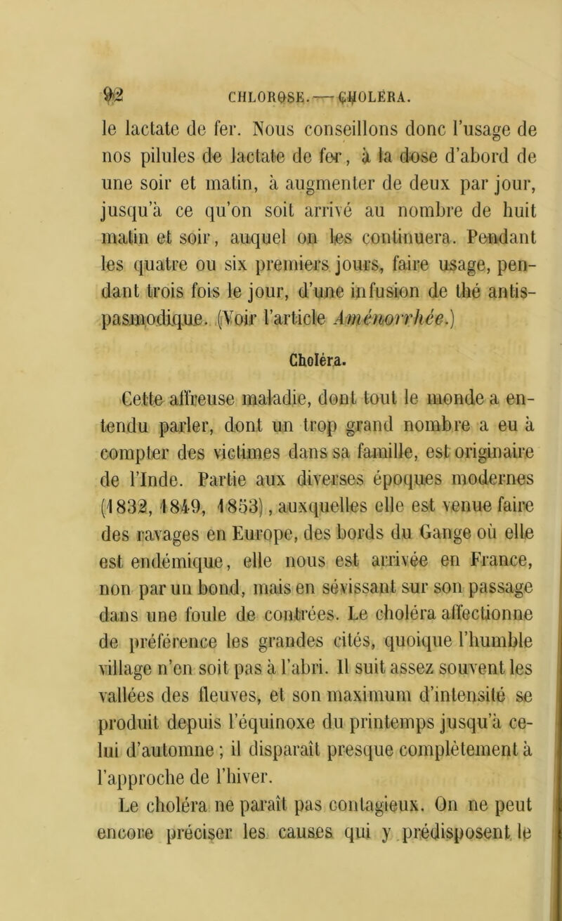 9>2 CHLOROSE.—r TOLERA. le lactate de fer. Nous conseillons donc l’usage de nos pilules de lactate de fer, à la dose d’abord de une soir et matin, à augmenter de deux par jour, jusqu’à ce qu’on soit arrivé au nombre de huit matin et soir, auquel on les continuera. Pendant les quatre ou six premiers jours, faire usage, pen- dant trois fois le jour, d’une infusion de thé antis- pasmodique. (Voir l’article Aménorrhée.) Choléra. Cette affreuse maladie, dont tout le monde a en- tendu parler, dont un trop grand nombre a eu à compter des victimes dans sa famille, est originaire de l’Inde. Partie aux diverses époques modernes (1832, \ 849, 1853), auxquelles elle est venue faire des ravages en Europe, des bords du Gange où elle est endémique, elle nous est arrivée en France, non par un bond, mais en sévissant sur son passage dans une foule de contrées. Le choléra affectionne de préférence les grandes cités, quoique l’humble village n’en soit pas à l’abri. Il suit assez souvent les vallées des fleuves, et son maximum d’intensité se produit depuis l’équinoxe du printemps jusqu’à ce- lui d’automne ; il disparaît presque complètement à l’approche de l’hiver. Le choléra ne paraît pas contagieux. On ne peut encore préciser les causes qui y prédisposent le