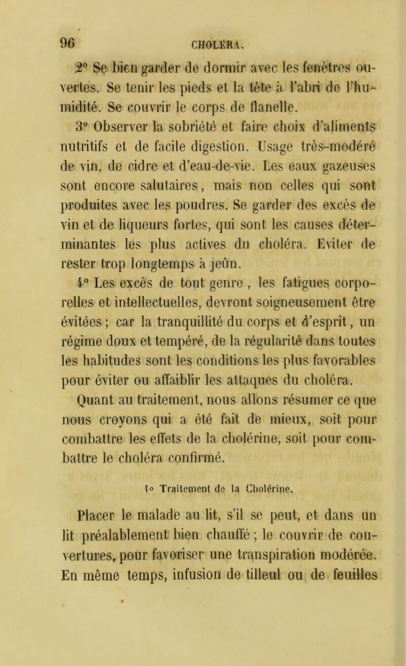 2° Se bien garder de dormir avec les fenêtres ou- vertes. Se tenir les pieds et la tête à l’abri de l’hu- midité. Se couvrir le corps de flanelle. 3° Observer la sobriété et faire choix d’aliments nutritifs et de facile digestion. Usage très-modéré de vin, de cidre et d’eau-de-vie. Les eaux gazeuses sont encore salutaires, mais non celles qui sont produites avec les poudres. Se garder des excès de vin et de liqueurs fortes, qui sont les causes déter- minantes les plus actives du choléra. Eviter de rester trop longtemps à jeun. 4° Les excès de tout genre , les fatigues corpo- relles et intellectuelles, devront soigneusement être évitées ; car la tranquillité du corps et d’esprit, un régime doux et tempéré, de la régularité dans toutes les habitudes sont les conditions les plus favorables pour éviter ou affaiblir les attaques du choléra. Quant au traitement, nous allons résumer ce que nous croyons qui a été fait de mieux, soit pour combattre les effets de la cholérine, soit pour com- battre le choléra confirmé. 1° Traitement de la Cholérine. Placer le malade au lit, s’il se peut, et dans un lit préalablement bien chauffé ; le couvrir de cou- vertures, pour favoriser une transpiration modérée. En même temps, infusion de tilleul ou de feuilles