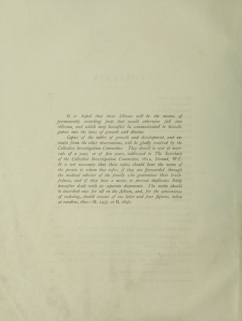 It is hoped that these Albums will be the means of permanently recording facts that would otherwise fall into oblivion, and which may hereafter b& communicated to investi- gators into the laws of growth and disease. Copies of the tables of growth and development, and ex- tracts from the other observations, will be gladly received by the Collective Investigation Committee. They should be sent at inter- vals of a year, or of five years, addressed to The Secretary of the Collective Investigation Committee, 161 A, Strand, JV.C. It is not necessary that these copies should bear the name of the person to whom they refer, if they are fonvarded through the medical adviser of the family who guarantees their truth- fulness, and if they bear a motto, to prevent duplicates being hereafter dealt with as separate documents. The motto should be inscribed once for all on the Album, and, for the convenience of indexing, should consist of one letter and four figures, taken at random, thus—M. 1437, or B. 2856.