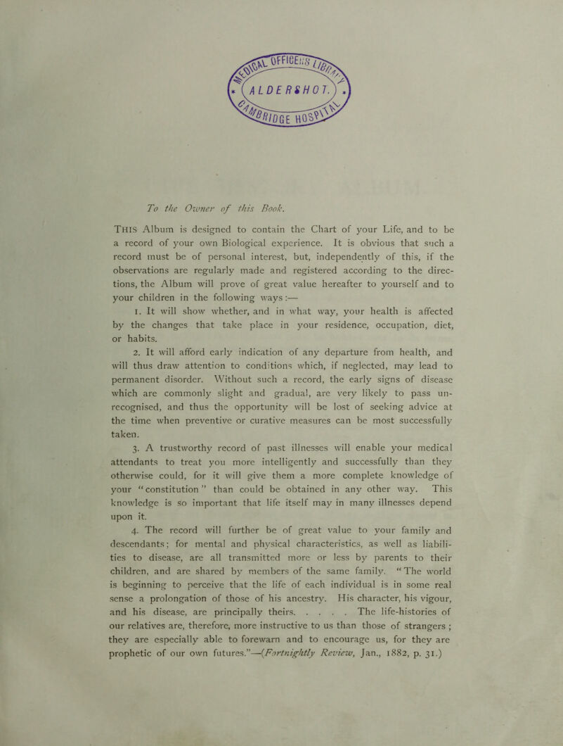 To the Owner of this Book. This Album is designed to contain the Chart of your Life, and to be a record of your own Biological experience. It is obvious that such a record must be of personal interest, but, independently of this, if the observations are regularly made and registered according to the direc- tions, the Album will prove of great value hereafter to yourself and to your children in the following ways:— 1. It will show whether, and in what way, your health is affected by the changes that take place in your residence, occupation, diet, or habits. 2. It will afford early indication of any departure from health, and will thus draw attention to conditions which, if neglected, may lead to permanent disorder. Without such a record, the early signs of disease which are commonly slight and gradual, are very likely to pass un- recognised, and thus the opportunity will be lost of seeking advice at the time when preventive or curative measures can be most successfully taken. 3. A trustworthy record of past illnesses will enable your medical attendants to treat you more intelligently and successfully than they otherwise could, for it will give them a more complete knowledge of your “constitution” than could be obtained in any other way. This knowledge is so important that life itself may in many illnesses depend upon it. 4. The record will further be of great value to your family and descendants; for mental and physical characteristics, as well as liabili- ties to disease, are all transmitted more or less by parents to their children, and are shared by members of the same family. “ The world is beginning to perceive that the life of each individual is in some real sense a prolongation of those of his ancestry. His character, his vigour, and his disease, are principally theirs The life-histories of our relatives are, therefore, more instructive to us than those of strangers ; they are especially able to forewarn and to encourage us, for they are prophetic of our own futures.”—(.Fortnightly Review, Jan., 1882, p. 31.)