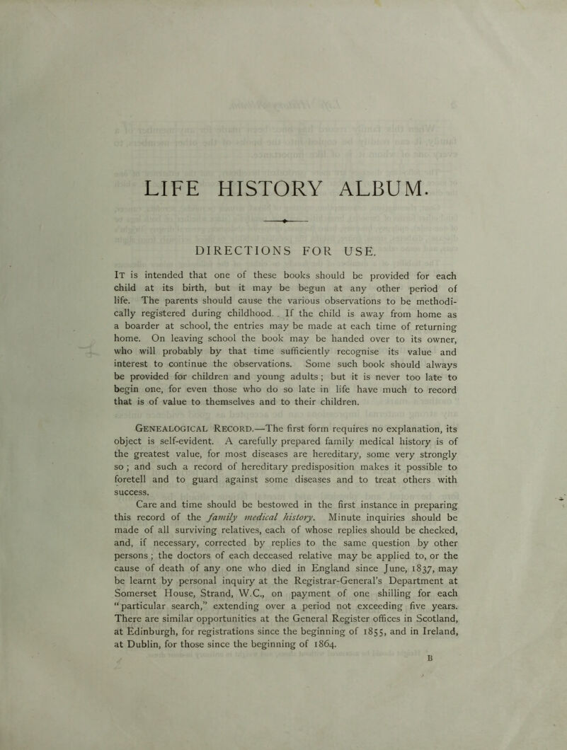 DIRECTIONS FOR USE. It is intended that one of these books should be provided for each child at its birth, but it may be begun at any other period of life. The parents should cause the various observations to be methodi- cally registered during childhood. . If the child is away from home as a boarder at school, the entries may be made at each time of returning home. On leaving school the book may be handed over to its owner, who will probably by that time sufficiently recognise its value and interest to continue the observations. Some such book should always be provided for children and young adults ; but it is never too late to begin one, for even those who do so late in life have much to record that is of value to themselves and to their children. Genealogical Record.—The first form requires no explanation, its object is self-evident. A carefully prepared family medical history is of the greatest value, for most diseases are hereditary, some very strongly so ; and such a record of hereditary predisposition makes it possible to foretell and to guard against some diseases and to treat others with success. Care and time should be bestowed in the first instance in preparing this record of the family medical history. Minute inquiries should be made of all surviving relatives, each of whose replies should be checked, and, if necessary, corrected by replies to the same question by other persons ; the doctors of each deceased relative may be applied to, or the cause of death of any one who died in England since June, 1837, may be learnt by personal inquiry at the Registrar-General’s Department at Somerset House, Strand, W.C., on payment of one shilling for each “ particular search,” extending over a period not exceeding five years. There are similar opportunities at the General Register offices in Scotland, at Edinburgh, for registrations since the beginning of 1855, and in Ireland, at Dublin, for those since the beginning of 1864. B