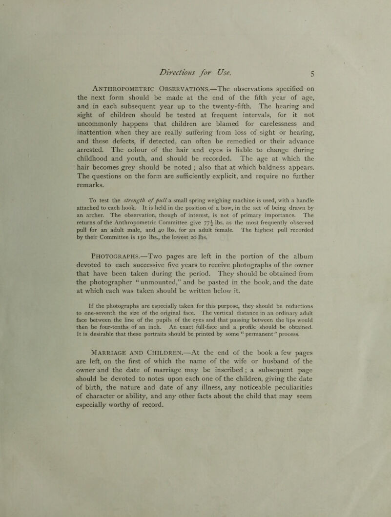 Anthropometric Observations.—The observations specified on the next form should be made at the end of the fifth year of age, and in each subsequent year up to the twenty-fifth. The hearing and sight of children should be tested at frequent intervals, for it not uncommonly happens that children are blamed for carelessness and inattention when they are really suffering from loss of sight or hearing, and these defects, if detected, can often be remedied or their advance arrested. The colour of the hair and eyes is liable to change during childhood and youth, and should be recorded. The age at which the hair becomes grey should be noted ; also that at which baldness appears. The questions on the form are sufficiently explicit, and require no further remarks. To test the strength of pull a small spring weighing machine is used, with a handle attached to each hook. It is held in the position of a bow, in the act of being drawn by an archer. The observation, though of interest, is not of primary importance. The returns of the Anthropometric Committee give 775 lbs. as the most frequently observed pull for an adult male, and 40 lbs. for an adult female. The highest pull recorded by their Committee is 150 lbs., the lowest 20 lbs. PHOTOGRAPHS.—Two pages are left in the portion of the album devoted to each successive five years to receive photographs of the owner that have been taken during the period. They should be obtained from the photographer “ unmounted,” and be pasted in the book, and the date at which each was taken should be written below it. If the photographs are especially taken for this purpose, they should be reductions to one-seventh the size of the original face. The vertical distance in an ordinary adult face between the line of the pupils of the eyes and that passing between the lips would then be four-tenths of an inch. An exact full-face and a profile should be obtained. It is desirable that these portraits should be printed by some “ permanent ” process. Marriage and Children.—At the end of the book a few pages are left, on the first of which the name of the wife or husband of the owner and the date of marriage may be inscribed ; a subsequent page should be devoted to notes upon each one of the children, giving the date of birth, the nature and date of any illness, any noticeable peculiarities of character or ability, and any other facts about the child that may seem especially worthy of record.