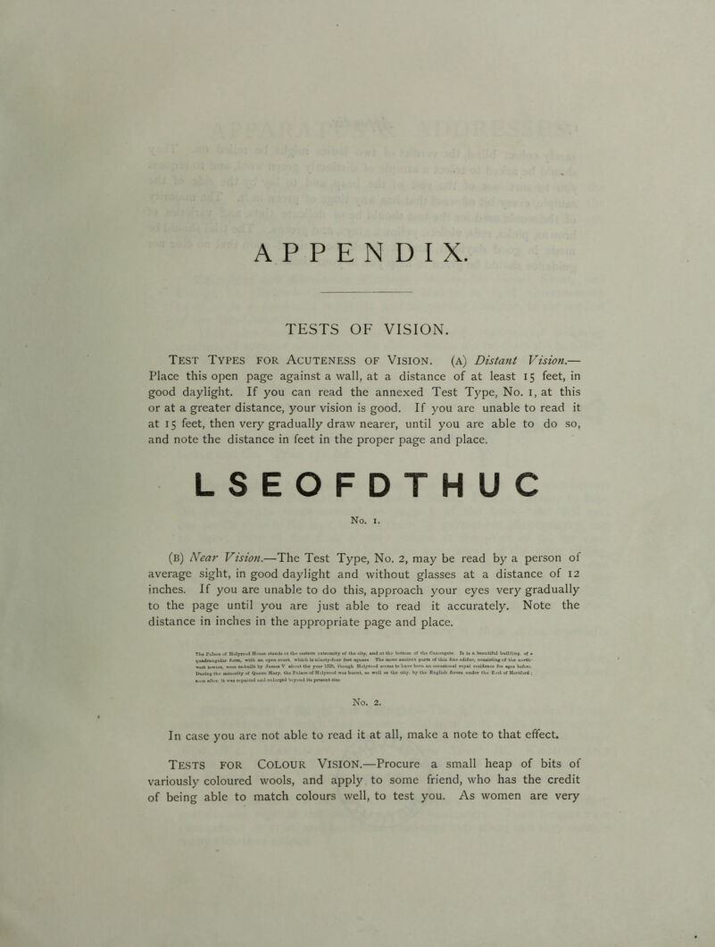 APPENDIX. TESTS OF VISION. Test Types for Acuteness of Vision, (a) Distant Vision.— Place this open page against a wall, at a distance of at least 15 feet, in good daylight. If you can read the annexed Test Type, No. 1, at this or at a greater distance, your vision is good. If you are unable to read it at 15 feet, then very gradually draw nearer, until you are able to do so, and note the distance in feet in the proper page and place. LSEOFDTHUC No. 1. (b) Near Vision.—The Test Type, No. 2, may be read by a person of average sight, in good daylight and without glasses at a distance of 12 inches. If you are unable to do this, approach your eyes very gradually to the page until you are just able to read it accurately. Note the distance in inches in the appropriate page and place. The I’ulnee at Holyroud House stands at tlie eastern extremity of the city, and ut the bottom of the C.anongate It is a beautiful building, of a quadrangular form, with an open court, which is ninety-four foct square The more ancient porta of this fine edifice, consisting <f the north- west towers, were ro-bullt by James V about the year 11528, though Holyrood seems to have been an occasional royal residence for ages before During the minority of Queen Mary, the Palace of Holyrood was burnt, os well us the city, by the English forces under tho Earl of Hurlford ; soon after, it was repaired und enlarged beyond its present size No. 2. In case you are not able to read it at all, make a note to that effect. Tests for Colour Vision.—Procure a small heap of bits of variously coloured wools, and apply to some friend, who has the credit of being able to match colours well, to test you. As women are very