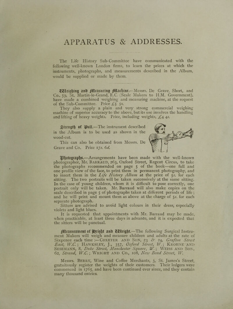 APPARATUS & ADDRESSES. The Life History Sub-Committee have communicated with the following well-known London firms, to learn the prices at which the instruments, photographs, and measurements described in the Album, would be supplied or made by them. 215Hctgi)lttg anti iLlraSuvina JKachinr.—Messrs. Dc Grave, Short, and Co., 59, 'St. Martin-le-Grand, E.C. (Scale Makers to H.M. Government), have made a combined weighing and measuring machine, at the request of the Sub-Committee. Price £'5 55. They also supply a plain and very strong commercial weighing machine of superior accuracy to the above, but its use involves the handling and lifting of heavy weights. Price, including weights, f.4 4.V. Strength of IJulI. —The. instrument described in the Album is to be used as shown in the wood-cut. This can also be obtained from Messrs. Dc Grave and Co. Price 1 ys. 6d. ipfjotograpljjs.—Arrangements have been made with the well-known photographer, Mr. Barraud, 263, Oxford Street, Regent Circus, to take the photographs recommended on page 5 of the book—one full and one profile view of the face, to print them in permanent photography, and to insert them in the Life History Album at the price of 5^. for each sitting. The two portraits will be taken successively at the same sitting. In the case of young children, whom it is difficult to pose correctly, one portrait only will be taken. Mr. Barraud will also make copies on the scale described in page 5 of photographs taken at different periods of life; and he will print and mount them as above at the charge of 5J. for each separate photograph. Sitters are advised to avoid light colours in their dress, especially violets and light blues. It is requested that appointments with Mr. Barraud may be made, when practicable, at least three days in advance, and it is expected that the sitters will be punctual. iUftrasSUVemmt of nntJ SSIrtgijt.—The following Surgical Instru- ment Makers will weigh and measure children and adults at the rate of Sixpence each time :—COXETER AND Son, 23 & 24, Grafton Street East, W.C. ; HawkSI.EY, J., 357, Oxford Street, IV.; KROIINE AND SESEMANN, 8, Duke Street, Manchester Square, IV. \ WEISS and Son, 62, Strand, W.C.; WRIGHT and Co., 108, New Bond Street, IV. Messrs. Berry, Wine and Coffee Merchants, 3, St. James’s Street, gratuitously register the weights of their customers. Their ledgers were commenced in 1765, and have been continued ever since, and they contain many thousand entries.