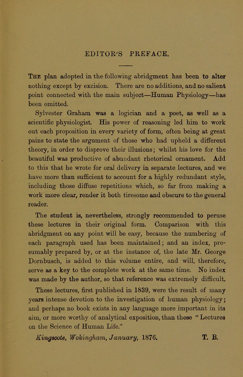 EDITOR’S PREFACE. The plan adopted in the following abridgment has been to alter nothing except by excision. There are no additions, and no salient point connected with the main subject—Human Physiology—has been omitted. Sylvester Graham was a logician and a poet, as well as a scientific physiologist. His power of reasoning led him to work out each proposition in every variety of form, often being at great pains to state the argument of those who had upheld a different theory, in order to disprove their illusions; whilst his love for the beautiful was productive of abundant rhetorical ornament. Add to this that he wrote for oral delivery in separate lectures, and we have more than sufficient to account for a highly redundant style, including those diffuse repetitions which, so far from making a work more clear, render it both tiresome and obscure to the general reader. The student is, nevertheless, strongly recommended to peruse these lectures in their original form. Comparison with this abridgment on any point will be easy, because the numbering of each paragraph used has been maintained; and an index, pre- sumably prepared by, or at the instance of, the late Mr. George Dornbusch, is added to this volume entire, and will, therefore, serve as a key to the complete work at the same time. No index was made by the author, so that reference was extremely difficult. These lectures, first published in 1839, were the result of many years intense devotion to the investigation of human physiology; and perhaps no book exists in any language more important in its aim, or more worthy of analytical exposition, than these “ Lectures on the Science of Human Life.” Kingacote, Wokingham, January, 1876. T. B.