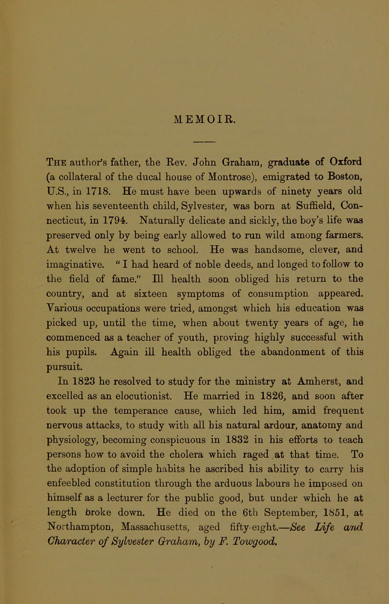 MEMOIR. The author’s father, the Rev. John Graham, graduate of Oxford (a collateral of the ducal house of Montrose), emigrated to Boston, U.S., in 1718. He must have been upwards of ninety years old when his seventeenth child, Sylvester, was born at Suffield, Con- necticut, in 1794. Naturally delicate and sickly, the boy’s life was preserved only by being early allowed to run wild among farmers. At twelve he went to school. He was handsome, clever, and imaginative. “ I had heard of noble deeds, and longed to follow to the field of fame.” Ill health soon obliged his return to the country, and at sixteen symptoms of consumption appeared. Various occupations were tried, amongst which his education was picked up, until the time, when about twenty years of age, he commenced as a teacher of youth, proving highly successful with bis pupils. Again ill health obliged the abandonment of this pursuit. In 1823 he resolved to study for the ministry at Amherst, and excelled as an elocutionist. He married in 1826, and soon after took up the temperance cause, which led him, amid frequent nervous attacks, to study with all his natural ardour, anatomy and physiology, becoming conspicuous in 1832 in his efforts to teach persons how to avoid the cholera which raged at that time. To the adoption of simple habits he ascribed his ability to carry his enfeebled constitution through the arduous labours he imposed on himself as a lecturer for the public good, but under which he at length broke down. He died on the 6th September, 1851, at Northampton, Massachusetts, aged fifty-eight.—See Life and Character of Sylvester Graham, by F. Towgood.